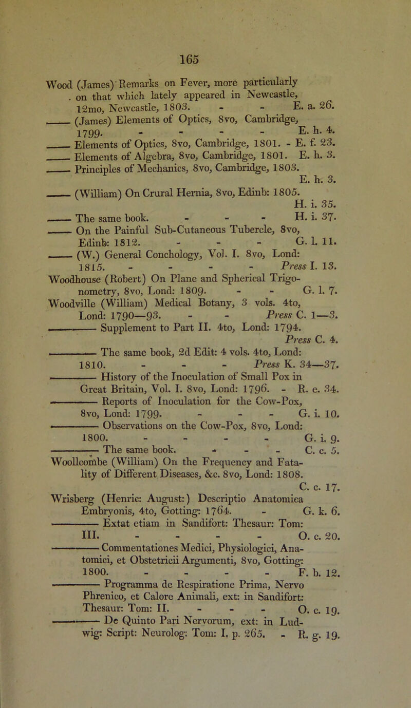 Wood (James)’ Remarks on Fever, more particularly . on that which lately appeared in Newcastle, 12mo, Newcastle, 1803. - - E. a. 26. (James) Elements of Optics, Svo, Cambridge, 1799. - - - - E. h. 4. Elements of Optics, 8vo, Cambridge, 1801. - E. f. 23. Elements of Algebra, 8vo, Cambridge, 1801. E. h. 3. Principles of Mechanics, 8vo, Cambridge, 1803. E. h. 3. (William) On Crural Hernia, Svo, Edinb: 1805. H. i. 35. The same book. - - - H. i. 37- On the Painful Sub-Cutaneous Tubercle, 8vo, Edinb: 1812. - - - G. L 11. (W.) General Conchology, Vol. I. 8vo, Lond: 1815. - - - Press I. 13. Woodhouse (Robert) On Plane and Spherical Trigo- nometry, 8vo, Lond: 1809- - - G. 1. 7* Woodville (William) Medical Botany, 3 vols. 4to, Lond: 1790—93. - - Press C. 1—3. —— Supplement to Part II. 4to, Lond: 1794. Press C. 4. - The same book, 2d Edit: 4 vols. 4to, Lond: 1810. - - - Press K. 34—37. History of the Inoculation of Small Pox in Great Britain, Vol. I. Svo, Lond: 1796. - R. e. 34. Reports of Inoculation for the Cow-Pox, 8vo, Lond: 1799- - - G. i. 10. ■ Observations on the Cow-Pox, Svo, Lond: 1800. - - - - G. i. g. The 6ame book. - - - C. c. 5. Wool!combe (William) On the Frequency and Fata- lity of Different Diseases, &c. 8vo, Lond: 1808. C. c. 17. Wrisberg (Henric: August:) Descriptio Anatomica Embryonis, 4to, Gotting: 17 64. - G. k. 6. Extat etiam in Sandifort: Thesaur: Tom: HI. - - - - O. c. 20. Commentationes Medici, Physiologici, Ana- tomici, et Obstetricii Argumenti, 8vo, Gotting 1800 F. b. 12. Programma de Respiratione Prima, Nervo Phrenico, et Calore Animali, ext: in Sandifort: Thesaur: Tom: II. - - - O. c. 19. De Quinto Pari Nervorum, ext: in Lud- wig: Script: Neurolog: Tom: I. p. 265. - R. g. 19.