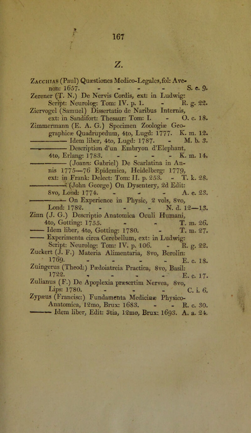 Z. Zacchias (Paul) Quaestiones Medico-Legales,fol: A ve- nom 1657- - - - - S. e. 9. Zerener (T. N.) De Nervis Cordis, ext: in Ludwig: Script: Neurolog: Tom: IV. p. 1. - R. g. 22. Ziervogel (Samuel) Dissertatio de Naribus Intemis, ext: in Sandifort: Thesaur: Tom: I. - O. c. 18. Zimmermann (E. A. G.) Specimen Zoologiae Geo- graphic® Quadrupedum, 4to, Lugd: 1777. K. m. 12. Idem liber, 4to, Lugd: 1787- - M. b. 3. — Description d’un Embryon d’Elephant, 4to, Erlang: 1783. - - - - K. m. 14. (Joann: Gabriel) De Scarlatina in An- nis 1775—76 Epidemica, Heidelberg: 1779, ext: in Frank: Delect: Tom: II. p. 253. - T. k. 28.  (John George) On Dysentery, 2d Edit: 8vo. Loud: 1774. - - - A. e. 23. —— — On Experience in Physic, 2 vols, 8vo, Lond: 1782. - - N. d. 12—13. Zinn (J. G.) Descriptio Anatomica Oculi Humani, 4to, Gotting: 1755. - - T. m. 26. Idem liber, 4to, Gotting: 1780. - T. m. 27. Experimenta circa Cerebellum, ext: in Ludwig: Script: Neurolog: Tom: IV. p. 106. - R. g. 22. Zuckert (J. F.) Materia Alimentaria, 8vo, Berolin: / 1769. - E. c. 18. Zuingerus (Theod:) Pcedoiatreia Practica, 8vo, Basil: 1722. , E.c. 17. Zulianus (F.) De Apoplexia prsesertini Nervea, 8vo, Lips: 1780. - - . C. i. 6. Zypoeus (Francisc:) Fundamenta Medicine Pbysico- Anatomica, 12mo, Brux: 1683. - - R. c. 30. ■ ■  Idem liber. Edit: 3tia, 12mo, Brux: 1693. A. a. 24.