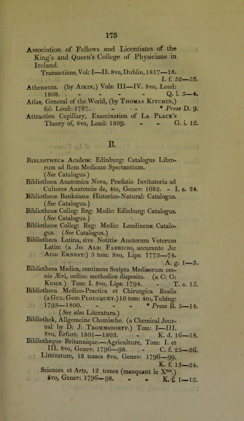 Association of Fellows and Licentiates of the King’s and Queen’s College of Physicians in Ireland. Transactions; Vol: I—II. 8 vo, Dublin, 1817—18. I. f. 52—53. Athenaeum, (by Aikin,) Vols: III—IV. 8vo, Lond: 1808. - - Q. 1. 3—4. Atlas, General of the World, (by Thomas Kitchin,) fol: Lond: 1787- * Press D. 9- Attraction Capillary, Examination of La Place’s Theory of, 8vo, Lond: 1809- - - G. i. 12. B. i Bibliotheca Acadena: Edinburg: Catalogus Libro- rum ad Rem Medicam Spectantium. (See Catalogus.) Bibliotheca Anatomica Nova, Praefatio Invitatoria ad Cultores Anatomiae de, 4to, Genev: 1682. - I. a. 24. Bibliothecae Banksianae Historico-NaturaL- Catalogus. (See Catalogus.) Bibliotheca: Colleg: Reg: Medic: Edinburg: Catalogus. (See Catalogus.) Bibliothecae Colleg: Reg: Medic: Londinens: Catalo- gus. (See Catalogus.) Bibliotheca Latina, sive Notitiae Auctorum Veterum Latin: (a Jo: Alb: Fabricio, accurante Jo: Aug: Ernest:) 3 tom: 8vo, Lips: 1773—74. A. g. 1—3. Bibliotheca Medica, continens Scripta Medieorum om- nis iEvi, ordine methodico disposita. (a C: G: Kuhn.) Tom: I. 8vo, Lips: 1794. - T. e. 15. Bibliotheca Medico-Practica et Chirurgica Realis (aGuL:GoD:PLoucQUET.)10 tom: 4to, Tubing: 1793—1800. - * Press B. 5—14. (See also Literatura.) Bibliothek, Allgemeine Chemische. (a Chemical Jour- nal by D: J: Trommsdorff.) Tom: I—III. 8vo, Erfurt: 1801—1803. - K. d. 16—18. Bibliotheque Britannique.—Agriculture, Tom: I. et III. 8vo, Genev: 1796—98. - C. f. 25—26. . • Litterature, 12 tomes 8vo, Genev: 1796—99. _ . K. f. 13—24. Sciences et Arts, 12 tomes (manquant le Xme.) 8vo, Genev: 1796—98. - - K,£l—12.