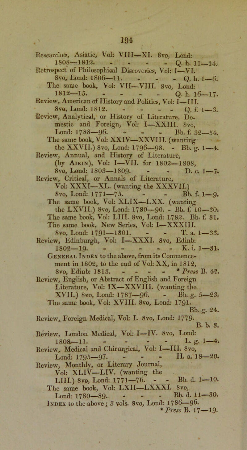 Researches, Asiatic, Vol: VIII—XI. 8vo, Lond: 1808—1812 Q. h. 11—14* Retrospect of Philosophical Discoveries, Vol: I—VI. 8 vo, Lond: 1806—11. - Q. h. 1—6. The same booh, Vol: VII—VIII. 8vo, Lond: 1812—15 Q. h. 16—17- Review, American of History and Politics, Vol: I—III. 8vo, Lond: 1812. - - - Q. f. i—3. Review, Analytical, or History of Literature, Do- mestic and Foreign, Vol: I—XXIII. 8vo, Lond: 1788—96. - Bb. f. 32—54. The same booh, Vol: XXIV—XXVIII. (wanting the XXVII.) 8vo, Lond: 1796—98. - Bb. g. 1—4. Review, Annual, and History of Literature, (by Aikin), Vol: I—VII. for 1802—1S08, 8vo, Lond: 1803—1809- - - D. c. 1—7* Review, Critical, or Annals of Literature, Vob XXXI—XL. (wanting the XXXVII.) 8vo, Lond: 1771—75. - - Bb. f. 1—9. The same booh, Vol: XLIX—LXX. (wanting the LXVII.) 8vo, Lond: 1780—90. - Bb. f. 10—30* The same booh, Vol: LIII. 8vo, Lond: 1782. Bb. f. 31. The same booh, New Series, Vol: I—XXXIII. 8vo, Lond: 1791—1*01. - - T. a. 1—33. Review, Edinburgh, Vol: I—XXXI. 8vo, Edinb: 1802—19- K. i. 1—31. General Index to the above, from its Commence- ment in 1802, to the end of Vol: XX, in 1812, 8vo, Edinb: 1813. - - - - * Press B. 42. Review, English, or Abstract of English and Foreign Literature, Vol: IX—XXVIII. (wanting the XVII.) 8vo, Lond: 1787—96. - Bb. g. 5—23. The same booh, Vol: XVIII. 8vo, Lond: 1791- Bb. g. 24. Review, Foreign Medical, Vob I. 8vo, Lond: 1779- B. b. 3. Review, London Medical, Vol: I—IV. 8vo, Lond: 1808>—11. - L. g. 1—4. Review, Medical and Chirurgical, Vol: I—III. 8vo, Lond: 1795—97- - - - H. a. 18—20. Review, Monthly, or Literary Journal, Vol: XLIV—LIV. (wanting the LIII.) 8vo, Lond: 1771—76. - - Bb. d. 1—10. The same booh, Vol: LXII—LXXXI, 8vo, Lond: 1780—89- - - - Bb. d. 11—30. Index to the above; 3 vols. 8vo, Lond: 1786—96- * Press B. 17—19-