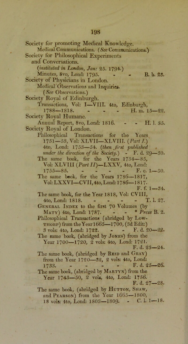 19S Society for promoting Medical Knowledge. Medical Communications. (See Communications.) Society lor Philosophical Experiments and Conversations. (instituted in London, Jan: 25. 1794.) Minutes, 8vo, Lond: 1795. - - B. b. 23. Society of Physicians in London. Medical Observations and Inquiries. (See Observations.) Society Royal of Edinburgh. Transactions, Vol: I—VIII. 4to, Edinburgh, 1788—1818. H. in. 15—22. Society Royal Humane. Annual Report, 8vo, Lond: 1816. - - II. 1. 35. Society Royal of London. Philosophical Transactions for the \ ears 1751—53, Vol: XLVII—XLVIII. ( Part I.) 4to, Lond: 1753—54. (then Jirst published under the direction of the Society.) - F. d. 2<J—30. The same book, for the Years 1754—85, Vol: XLVIII (Part II)—LXXV, 4to, Lond: 1755—85 F. e. 1—30. The same book, for the Years 1756—1817, V ol: LXXV I—C VI 1,4to, Lond: 17 86—1817- F. f. 1—34. The same book, for the Year 1818, Vol: CVIII, 4to, Lond: 1818. - - - - T. 1. 27. General Index to the first 70 Volumes (by Maty) 4to, Lond: 1787. - - * Press B. 2. Philosophical Transactions (abridged by Low- tiiorp) from theYearl665—1700, (3d Edit:) 3 vols: 4to, Lond: 1722. - - F. d. 20—22. The same book, (abridged by Jones) from the Year 1700—1720, 2 vols: 4to, Lond: 1721. F. d. 23—24. The same book, (abridged by Reid and Gray) from the Year 1720—32, 2 vols: 4to, Lond: 1733. - - - - F. d. 25—26. The same book, (abridged by Martyn) from the Year 1743—■50, 2 vols, 4to, Lond: 1756. F. d. 27—2S. The same book, (abridged by Hutton, Shaw, and Pearson) from the Year 1665—1800,