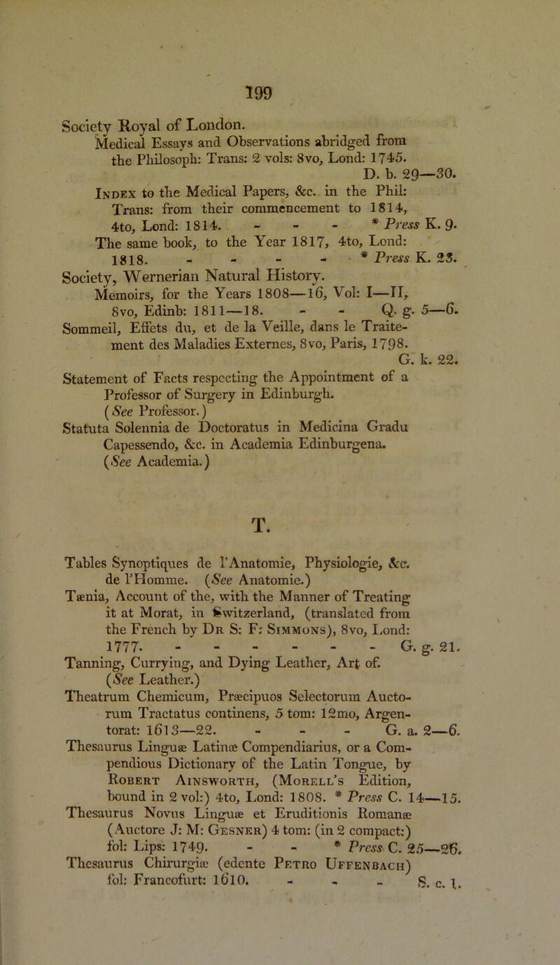 Society Koval of London. Medical Essays and Observations abridged from the Pliilosoph: Trans: 2 vols: Svo, Lond: 174-5. D. b. 29—30. Index to the Medical Papers, &c. in the Phil: Trans: from their commencement to 1814, 4-to, Lond: 1814. - * Press K. 9. The same book, to the Year 1817, 4to, Lond: 1818. * Press K. 25. Society, Wernerian Natural History. Memoirs, for the Years 1808—l6, Vol: I—II, Svo, Edinb: 1811 —18. - - Q- g. 5—6. Sommeil, Effets dn, et de la Veille, dans le Traite- ment des Maladies Externes, 8vo, Paris, 1798. G. k. 22. Statement of Facts respecting the Appointment of a Professor of Surgery in Edinburgh. (See Professor.) Statuta Solennia de Doctoratus in Medicina Gradu Capessendo, &c. in Academia Edinburgena. {See Academia.) T. Tables Synoptiques de 1’Anatomie, Physiologie, Ac. de l’Homrae. {See Anatomie.) Ttenia. Account of the, with the Manner of Treating it at Morat, in Switzerland, (translated from the French by Dr S: F: Simmons), Svo, Lond: 1777- - - - - G. g. 21. Tanning, Currying, and Dying Leather, Art of. {See Leather.) Theatrum Chemicum, Praecipuos Selectorum Aucto- rum Tractatus continens, 5 tom: 12mo, Argen- torat: 1613—22. - - - G. a. 2—6. Thesaurus Linguae Latin® Compendiarius, or a Com- pendious Dictionary of the Latin Tongue, by Robert Ainsworth, (Morell’s Edition, bound in 2 vol:) 4to, Lond: 1808. * Press C. 14—15. Thesaurus Novus Linguae et Eruditionis Roman® ( Auctore J: M: Gesner) 4 tom: (in 2 compact:) fol: Lips: 1749- - - * Press C. 25—26. Thesaurus Chirurgi® (edcnte Petro Uffenbach) fol: Francofurt: ldlO. - , _ S. c. 1.