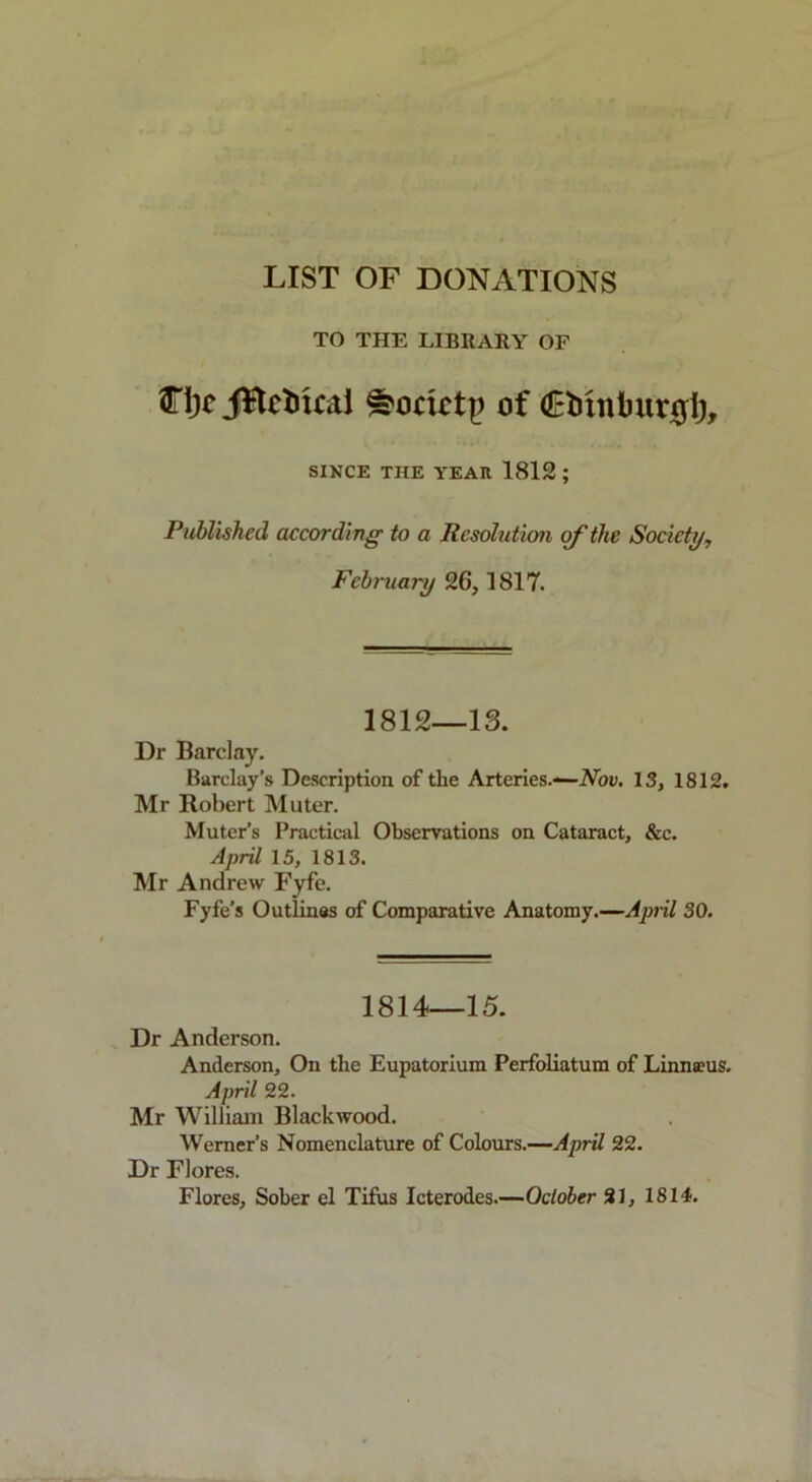 LIST OF DONATIONS TO THE LIBRARY OF 3Tl)c JBctucai e?orictj) of dBMnburgij, SINCE THE YEAR 1812; Published according to a Resolution of the Society, February 26,1817. 1812—13. Dr Barclay. Barclay’s Description of the Arteries.—Nov. 13, 1812. Mr Robert Muter. Muter’s Practical Observations on Cataract, &c. April 15, 1813. Mr Andrew Fyfe. Fyfe’s Outlines of Comparative Anatomy.—April 30. 1814—15. Dr Anderson. Anderson, On the Eupatorium Perfoliatum of Linnaeus. April 22. Mr William Blackwood. Werner’s Nomenclature of Colours.—April 22. Dr Flores.