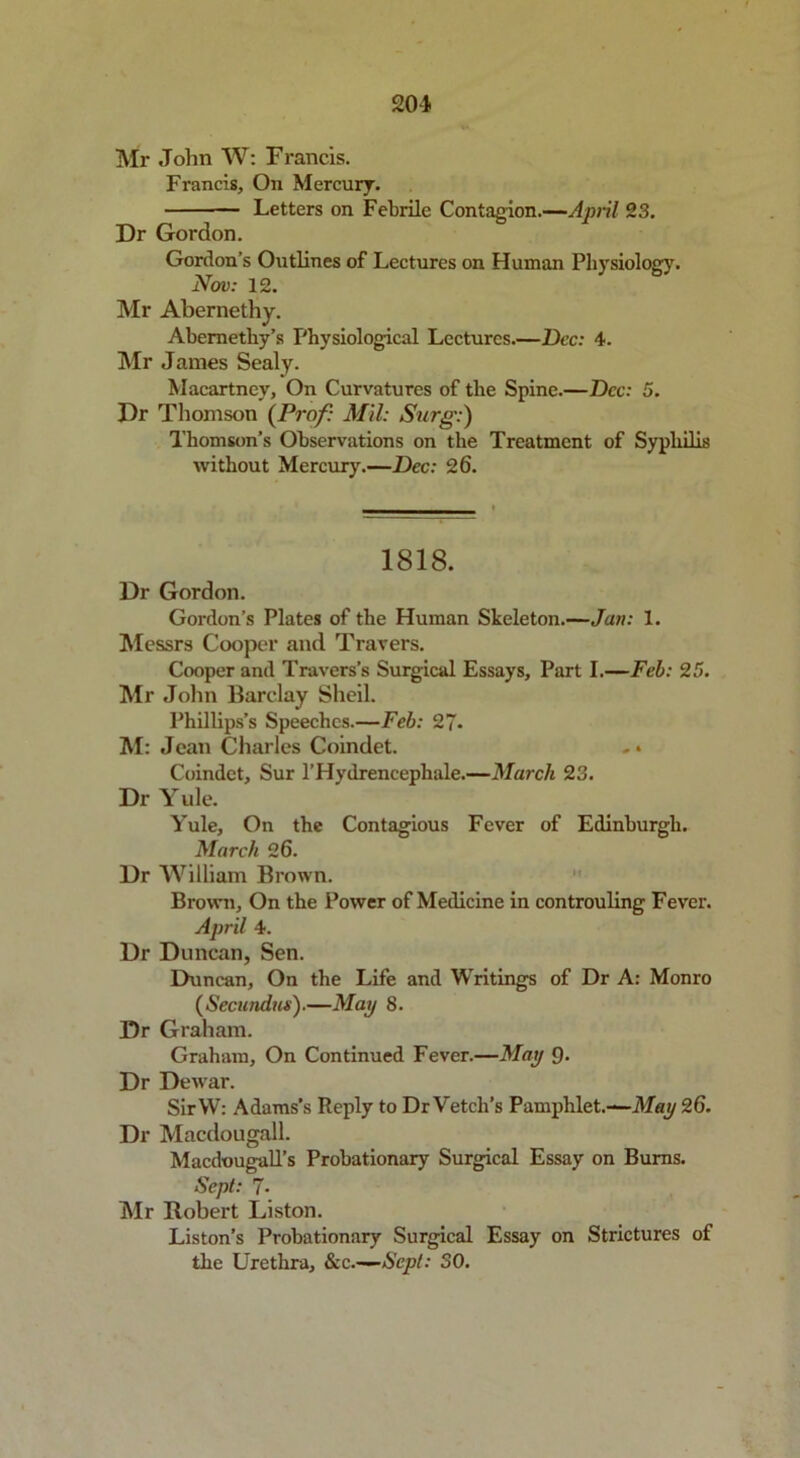 201 Mr John W: Francis. Francis, On Mercury. — Letters on Febrile Contagion.—April 23. Dr Gordon. Gordon’s Outlines of Lectures on Human Physiology. Nov: 12. Mr Abernethy. Abernethy’s Physiological Lectures.—Dec: 4. Mr James Sealy. Macartney, On Curvatures of the Spine.—Dec: 5. Dr Thomson (Prof: Mil: Surg:) Thomson’s Observations on the Treatment of Syphilis without Mercury.—Dec: 2 6. 1818. Dr Gordon. Gordon’s Plates of the Human Skeleton.—Jan: 1. Messrs Cooper and Travers. Cooper and Travers’s Surgical Essays, Part I.—Feb: 25. Mr John Barclay Sheil. Phillips’s Speeches.—Feb: 27. M: Jean Charles Coindet. -• Coindet, Sur l’Hydrencepkale.—March 23. Dr Yule. Yule, On the Contagious Fever of Edinburgh. March 26. Dr William Brown. Brown, On the Power of Medicine in controuling Fever. April 4. Dr Duncan, Sen. Duncan, On the Life and Writings of Dr A: Monro (Secundus).—May 8. Dr Graham. Graham, On Continued Fever.—May 9. Dr Dewar. SirW: Adams’s Reply to Dr Vetch’s Pamphlet.—May 26. Dr Macdougall. Macdougall’s Probationary Surgical Essay on Burns. Sept: 7- Mr Robert Liston. Liston’s Probationary Surgical Essay on Strictures of the Urethra, &c—Sept: SO.