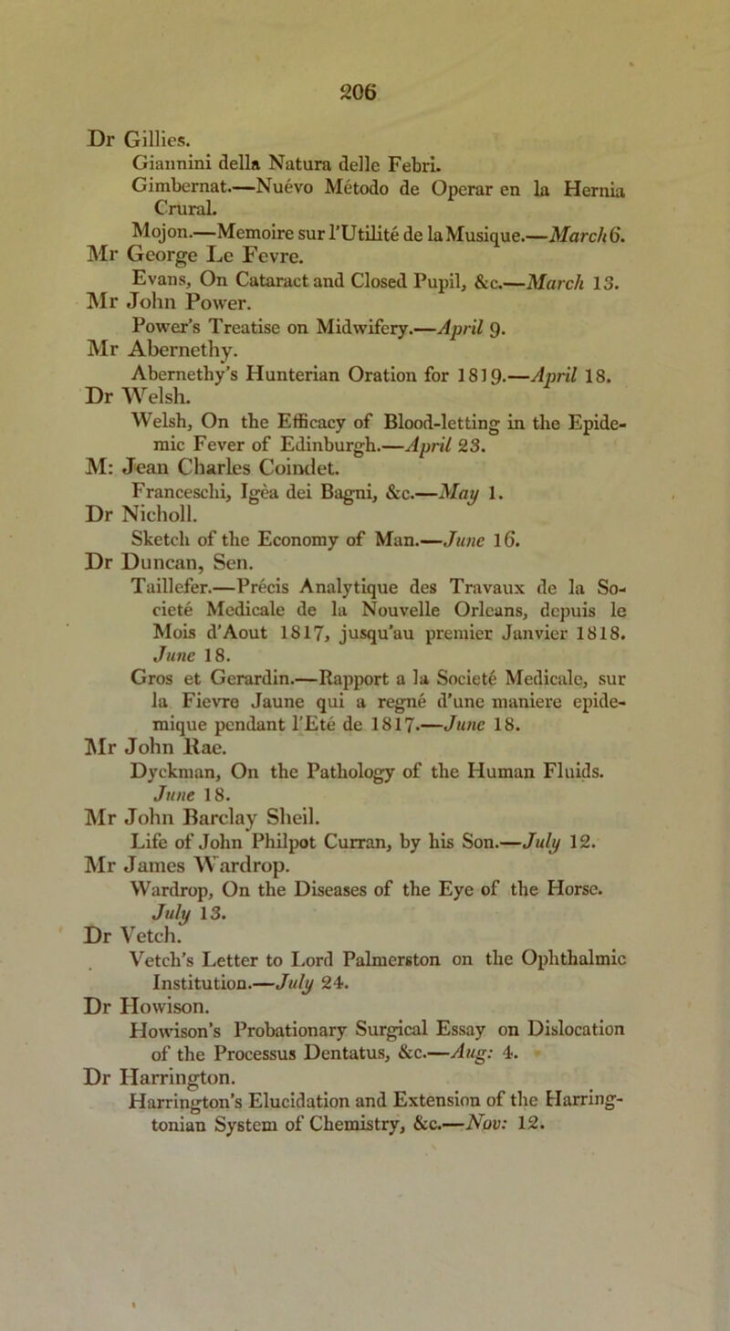 Dr Gillies. Giannini della Natura delle Febri. Gimbernat.—Nuevo Metodo de Operar en la Hernia Crural. Mojon.—Memoire sur l’Utilite de laMusique.—March 6. Mr George De Fevre. Evans, On Cataract and Closed Pupil, &c.—March 13. Mr John Power. Power’s Treatise on Midwifery.—April Q. Mr Abernethy. Abemethy’s Hunterian Oration for 1819.—April 18. Dr Welsh. Welsh, On the Efficacy of Blood-letting in the Epide- mic Fever of Edinburgh.—April 23. M: Jean Charles Coindet. Francesclii, Igea dei Bagni, &c.—May 1. Dr Nicholl. Sketch of the Economy of Man.—Jane 16. Dr Duncan, Sen. Taillefer.—Precis Analytique des Travaux de la So- ciete Medicale de la Nouvelle Orleans, depuis le Mois d’Aout 1817, jusqu’au premier Janvier 1818. June 18. Gros et Gerardin.—Rapport a la Societe Medicale, sur la Fievre Jaune qui a regne d’une maniere epide- mique pendant l’Ete de 1817.—June 18. Mr John llae. Dyckman, On the Pathology of the Human Fluids. June 18. Mr John Barclay Sheil. Life of John Philpot Curran, by his Son.—July 12. Mr James Wardrop. Wardrop, On the Diseases of the Eye of the Horse. July 13. Dr Vetch. Vetch’s Letter to Lord Palmerston on the Ophthalmic Institution.—July 24. Dr Howison. Howison’s Probationary Surgical Essay on Dislocation of the Processus Dentatus, &c.—Aug: 4. Dr Harrington. Harrington’s Elucidation and Extension of the Harring- tonian System of Chemistry, &c.—Nov: 12.