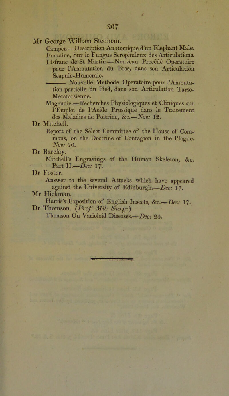 / 207 Mr George William Steelman. Camper.—Description Anatomique d’un Elephant Male. Fontaine, Sur le Fungus Scropliuleux des Articulations. Lisfranc de St Martin.—Nouveau Precede Operatoire pour 1’Amputation du Bras, dans son Articulation Scapulo-Humerale. . Nouvelle Methode Operatoire pour l’Amputa- tion partielle du Pied, dans son Articulation Tarso- Metatarsienne. Magendie.—Recherches Physiologiques et Cliniques sur l’Emploi de l’Acide Prussique dans le Traitement des Maladies de Poitrine, &c.—Nov: 12. Dr Mitchell. Report of the Select Committee of the House of Com- mons, on the Doctrine of Contagion in the Plague. Nov: 20. Dr Barclay. Mitchell’s Engravings of the Human Skeleton, &c. Part II.—Dec: 17- Dr Foster. Answer to the several Attacks which have appeared against the University of Edinburgh.—Dec: 17. Mr Hickman. Harris’s Exposition of English Insects, &c.—Dec: 17. Dr Thomson. {Prof: Mil: Surg;) Thomson Ou Varioloid Diseases.—Dec: 24.