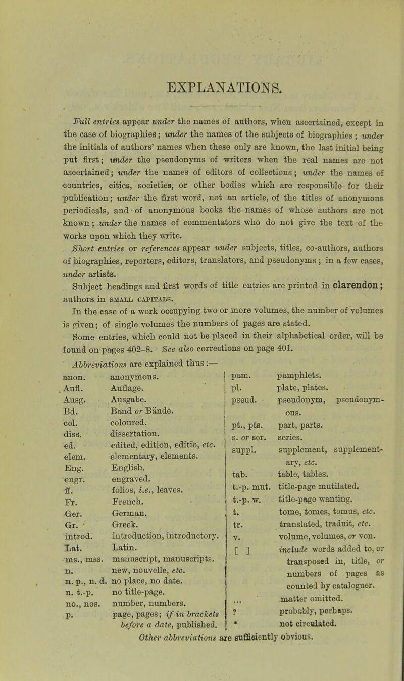 EXPLANATIONS. Full entries appear under the names of authors, when ascertained, except in the case of biographies; under the names of the subjects of biographies ; under the initials of authors’ names when these only are known, the last initial being put first; wider the pseudonyms of writers when the real names are not ascertained; under the names of editors of collections; under the names of countries, cities, societies, or other bodies which are responsible for their publication; under the first word, not an article, of the titles of anonymous periodicals, and • of anonymous books the names of whose authors are not known; under the names of commentators who do not give the text of the works upon which they write. Short entries or references appear under subjects, titles, co-authors, authors of biographies, reporters, editors, translators, and pseudonyms ; in a few cases, under artists. Subject headings and first words of title entries are printed in clarendon; authors in small capitals. In the case of a work occupying two or more volumes, the number of volumes is given; of single volumes the numbers of pages are stated. Some entries, which could not be placed in their alphabetical order, will be found on pages 402-8. See also corrections on page 401. Abbreviations are explained thus:— anon. anonymous. Aufl. Auflage. Ausg. Ausgabe. Bd. Band or Bande. col. coloured. diss. dissertation. cd. edited, edition, editio, etc. elem. elementary, elements. Eng. English. engr. engraved. if. folios, i.e., leaves. Fr. French. Ger. German. Gr. * Greek. introd. introduction, introductory. Lat. Latin. ms., mss. manuscript, manuscripts. n. new, nouvelle, etc. n. p., n. d. no place, no date. n. t.-p. no title-page. no., nos. number, numbers. P- page, pages; if in brackets before a date, published. Other abbreviations pam. pamphlets. pi. plate, plates. pseud. pseudonym, pseudonym- ous. pt., pts. part, parts. s. or ser. series. suppl. supplement, supplement- ary, etc. tab. table, tables. t.-p. mut. title-page mutilated. t.-p. w. title-page wanting. t. tome, tomes, tomus, etc. tr. translated, traduit, etc. v. volume, volumes, or von. [ ] include words added to, or transposed in, title, or numbers of pages as counted by cataloguer, matter omitted. ? probably, perhaps. * not circulated, sufficiently obvious.