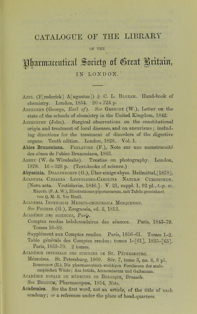 CATALOGUE OF THE LIBRARY OF THE l jJlKunuccut'ual Socictir of (Swat §ntein, IN LONDON. Abel (Frederick] A[ugustns]) Sf C. L. Bloxam. Hand-book of chemistry. London, 1854. 20 + 724 p. Aberdeen (George, Earl of). See Gregory (W.), Letter on the state of the schools of chemistry in the United Kingdom, 1842. Aberxethy (John). Sui-gical observations on the constitutional origin and treatment of local diseases, and on aneurisms ; includ- ing directions for the treatment of disorders of the digestive organs. Tenth edition. London, 1828. Yol. 1. Abies Brunoniana. Parlatore (F.), Note sur une monstruosite des cones de l’abies Brunoniana, 1863. Abney (W. de Wiveleslie). Treatise on photography. London, 1878. 16 +328 p. (Text-books of science.) Abyssinia. Dragendorpf (G.), Uber einige abyss. Heilmittel,[1878]. Academia C^sarea Leopoldino-Carolina Nature Curiosorum. [Nova acta. Yratislaviie, 1846.] Y. 21, suppl. 1, 92 pi., t.-p. w. Miquel (F. A. W.), Illustrationes piperacearum, mit Tafeln gezeichnet von Q. M. R. Yer Huell. Academia Imperialis Medico-chirurgica Mosquensis. See Fischer (G.), Zoognosia, ed. 3, 1813. Academie DBS sciences, Pari#. Comptes rendus hebdomadaires des seances. Paris, 1843-79. Tomes 16-89. Supplement aux Comptes rendus. Paris, 1856-61. Tomes 1-2. Table generale des Comptes rendus; tomes 1—[61], 1835-[65]. Paris, 1853-70. 2 tomes. Academie imperiale des sciences de St. Petersbourg. . Memoires. St. Petersburg, 1860. Ser. 7, tome 3, no. 8, 8 pi. Bonszczow (E.), Dio pharmaceutisch-'wiclitigen Fcrulaceen dor aralo- caspischen Wiiste ; Asa foetida, Ammoniacum und Galbanum. Academie royale de miSdecine de Belgique, Bncssels. See Belgium, Pharmacopooa, 1854, Note. Academies. See the first word, not an article, of the title of each academy; or a reference under the place of head-quarters.