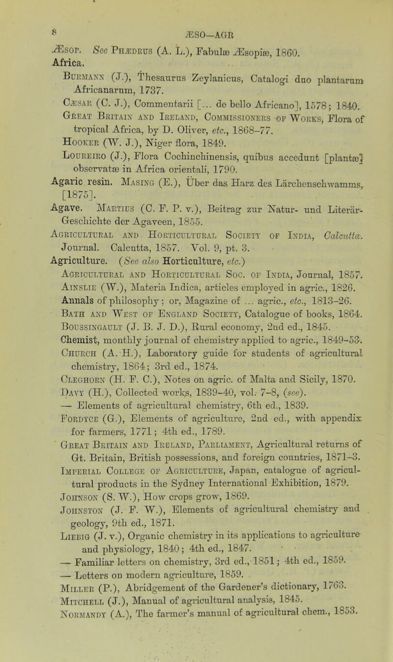 * jESO—AGE ^Esop. See Ph^edrus (A. L.), Fabulai yEsopiso, 1860. Africa. Burmann (J.), Thesaurus Zeylanicus, Catalogi duo plantarum Africanarum, 1737. Cjesar (C. J.), Commentarii [... do hello African©], 1578; 1840. Great Britain and Ireland, Commissioners of Works, Flora of tropical Africa, by D. Oliver, etc., 1868-77. Hooker (W. J.), Niger flora, 1849. Loureiro (J.), Flora Cochinchinensis, quibus accedunt [plantse] observatie in Africa oriental!, 1790. Agaric resin. Masing (E.), Uber das Harz des Larchenschwamms, [1875]. Agave. Maetius (C. F. P. v.), Beitrag zur Natur- und Literiir- Gescliichte der Agaveen, 1855. Agricultural and Horticultural Society of India, Calcutta. Journal. Calcutta, 1857. Yol. 9, pt. 3. Agriculture. (See also Horticulture, etc.) Agricultural and Horticultural Soc. of India, Journal, 1857. Ainslie (W.), Materia Indies, articles employed in agric., 1826. Annals of philosophy; or, Magazine of ... agric., etc., 1813-26. Bath and West of England Society, Catalogue of books, 1864. Boussingault (J. B. J. D.), Rural economy, 2nd ed., 1845. Chemist, monthly journal of chemistry applied to agric., 1849-53-. Church (A. H.), Laboratory guide for students of agricultural chemistry, 1864; 3i’d ed., 1874. Cleghorn (H. F. C.), Notes on agric. of Malta and Sicily, 1870. Davy (H.), Collected works, 1839-40, vol. 7-8, (see). — Elements of agricultural chemistry, 6th ed., 1839. Fordyce (G.), Elements of agriculture, 2nd ed., with ajipendix for farmers, 1771; 4th ed., 1789. ' Great Britain and Ireland, Parliament, Agricultural returns of Gt. Britain, British possessions, and foreign countries, 1871-3. Imperial College of Agriculture, Japan, catalogue of agricul- tural products in the Sydney International Exhibition, 1879. Johnson (S. W.), How crops grow, 1869. Johnston (J. F. W.), Elements of agricultural chemistry and geology, 9th ed., 1871. Liebig (J. v.), Organic chemistry in its applications to agriculture and physiology, 1840; 4th ed., 1847. — Familiar letters on chemistry, 3rd ed., 1851; 4th ed., 1S59. — Letters on modern agriculture, 1859. Miller (P.), Abridgement of the Gardener’s dictionary, 176o. Mitchell (J.), Manual of agricultural analysis, 1845. Normandy (A.), The farmer’s manual of agricultural ckem., lS5o.
