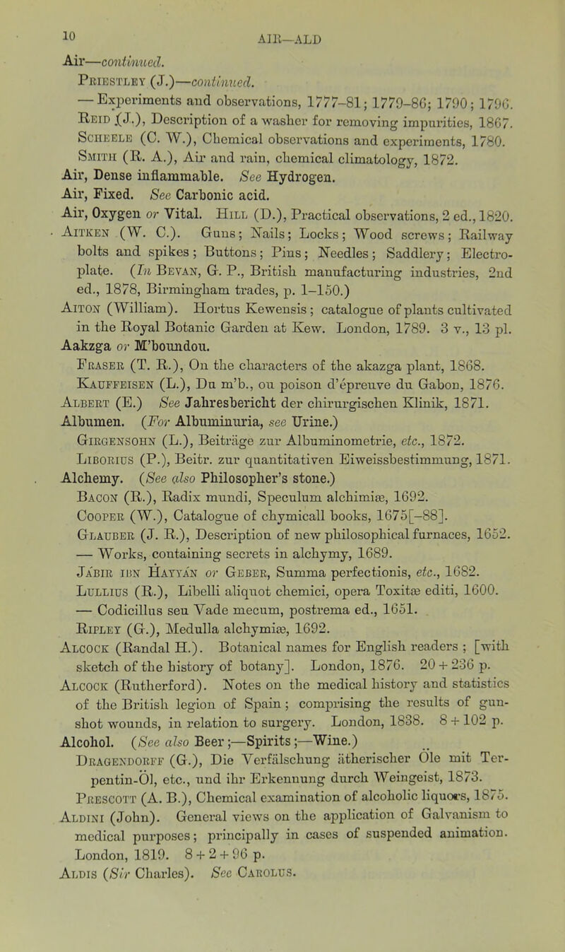 AI It—ALD Air—continued. Priestley (J.)—continued. — Experiments and observations, 1777-81; 1779-80; 1790; 1790. Peid .(J.), Description of a washer for removing impurities, 1867. Scheele (C. W.), Chemical observations and experiments, 1780. Smith (R. A.), Air and rain, chemical climatology, 1872. Air, Dense inflammable. See Hydrogen. Air, Fixed. See Carbonic acid. Air, Oxygen or Vital. Hill (D.), Practical observations, 2 ed., 1820. • Aitken (W. C.). Guns; Hails; Locks; Wood screws; Railway bolts and spikes ; Buttons ; Pins; Needles ; Saddlery; Electro- plate. (In Bevan, G. P., British manufacturing industries, 2nd ed., 1878, Birmingham trades, p. 1-150.) Aitox (William). Hortus Kewensis ; catalogue of plants cultivated in the Royal Botanic Garden at Kew. London, 1789. 3 v., 13 pi. Aakzga or M’boundou. Fraser (T. R.), On the characters of the akazga plant, 1868. Kauffeisen (L.), Du m’b., ou poison d’epreuve du Gabon, 1876. Albert (E.) See Jaliresbericht der cliirurgischen Klinik, 1871. Albumen. (For Albuminuria, see Urine.) Girgensohn (L.), Beitriige zur Albuminometrie, etc., 1872. Liborius (P.), Beitr. zur quantitativen Eiweissbestimmung, 1871. Alchemy. (See cdso Philosopher’s stone.) Bacou (R.), Radix mundi, Speculum alchimise, 1692. Cooper (W.), Catalogue of chymicall books, 1675[—88]. Glauber (J. R.), Description of new philosophical furnaces, 1652. — Works, containing secrets in alchymy, 1689. Ja'bir ibn Hayya'n or Geber, Summa perfectionis, etc., 1682. Lullius (R.), Libelli aliquot chemici, opera Toxitse editi, 1600. — Codicillus seu Vade mecum, postrema ed., 1651. Ripley (G.), Medulla alchymite, 1692. Alcock (Randal H.). Botanical names for English readers ; [with sketch of the history of botany]. London, 1876. 20 + 236 p. Alcock (Rutherford). Notes on the medical history and statistics of the British legion of Spain ; comprising the results of gun- shot wounds, in relation to surgery. London, 1838. 8 + 102 p. Alcohol. (See also Beer;—Spirits;—Wine.) Dragexdorff (G.), Die Verfalschung iitherisclier Ole mit Ter- pentin-Ol, etc., und ihr Erkennung durch Weingeist, 1873. Prescott (A. B.), Chemical examination of alcoholic liquors, 1875. Aldini (John). General views on the application of Galvanism to medical purposes; principally in cases of suspended animation. London, 1819. 8 + 2 + 96 p. Albis (Sir Charles). See Carolus.