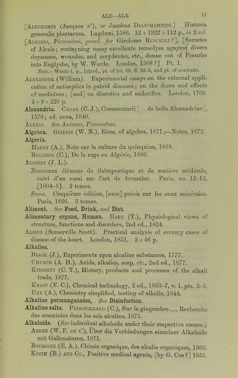 [Alechamps (Jacques d’), or Jacobus Dalechampius.] Historia generalis plantarum. Lugduni, 1586. 12 + 1922 +112 p., in 2 vol. [Alessio, Piemontese, pseud, for Girolomo Ruscelli ?], [Secretes of Alexis; contayning many excellente remedyes agaynst divers deyseases, woundes, and accydentes, etc., donne out of F pencil e into Englyshe, by W. Warde. London, 1568 P] Pt. 1. Note.—'Wants t.-p., introcl., pt. of fol. 69, ff. 92-3, and pt. of contents. Alexander (William). Experimental essays on the external appli- cation of antiseptics in putrid diseases ; on the doses and effects of medicines ; [and] on diuretics and sudorifics. London, 1768. 4 + 8 + 220 p. Alexandria. Cjesar (C. J.), Commentarii [... de hello Alexandrino], 1578; ed. nova, 1840. Alexis. See Alessio, Piemontese. Algebra. Griffin (W. N.), Elem. of algebra, 1871;—Hotes, 1872. Algeria. Hardy (A.), Note sur la culture du quinquina, 1868. Roucher (C.), De la rage en Algerie, 1866. Alibert (J. L.). FTouveaux elemens de tlierapeutique et de matiere medicale, suivi d’un essai sur l’art de formuler. Paris, an 12-13, [1804-5]. 2 tomes. Same. Cinquieme edition, [avec] precis sur les eaux minerales. Paris, 1826. 3 tomes. Aliment. See Food, Drink, and Diet. Alimentary organs, Human. Hare (T.), Physiological views of structure, functions and disorders, 2nd ed., 1824. Alison (Somerville Scott). Practical analysis of seventy cases of disease of the heart. London, 1851. 2 + 46 p. Alkalies. Black (J.), Experiments upon alcaline substances, 1777. Church (A. H.), Acids, alkalies, soap, etc., 2nd ed., 1877. Kingzett (C. T.), History, products and processes of the alkali trade, 1877. Knapp (F. C.), Chemical technology, 2 ed., 1863-7, v. l,pts. 3-5. Ure (A.), Chemistry simplified, testing of alkalis, 1844. Alkaline permanganates. See Disinfection. Alkaline salts. Patrouillard (C.), Sur le gingembre ..., Recherche des arseniates dans les sels alcalins, 1875. Alkaloids. (/See individual alkaloids under their respective names.) Arbre (W. F. de l’), Uber die Verbindungen einzelner Alkaloide mit Gallcnsauren, 1871. Bourgoin (E. A.), Chimie organique, des alcalis organiques, 1869. Keith (B.) and Co., Positive medical agents, [by G. Coe?] 1855.