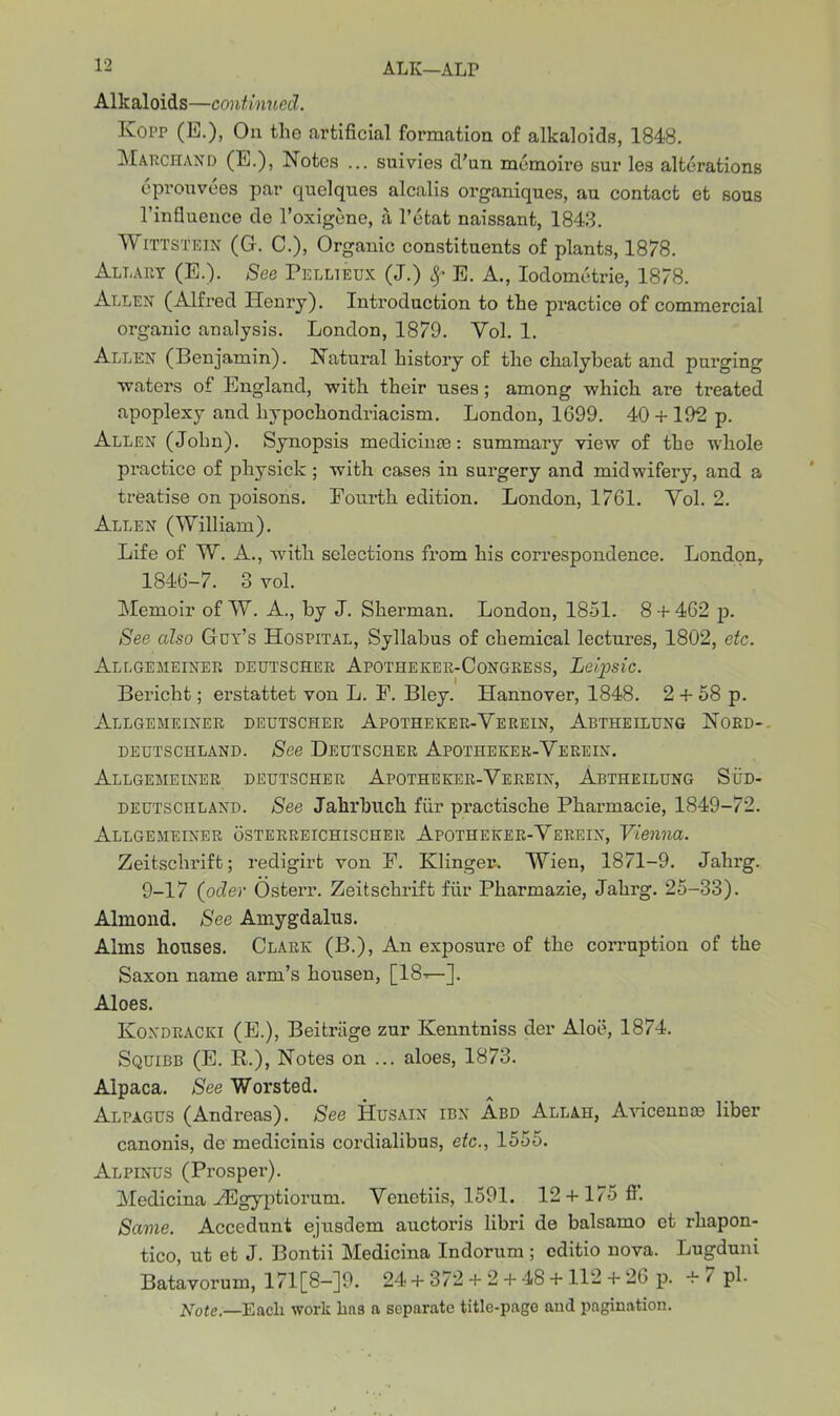 Alkaloids—continued. Kopp (E.), On the artificial formation of alkaloids, 1848. Marchand (E.), Notes ... suivies d’un memoire sur les alterations eprouvees par quelqnes alcalis organiques, au contact et sous l’influence de l’oxigene, a l’etat naissant, 1843. Wittstein (G. C.), Organic constituents of plants, 1878. Allart (E.). See Pellieux (J.) E. A., Iodometrie, 1878. Allen (Alfred Henry). Introduction to the practice of commercial organic analysis. London, 1879. Yol. 1. Allen (Benjamin). Natural history of the chalybeat and purging ■waters of England, ■with their uses; among which are treated apoplexy and liypochondriacism. London, 1699. 40 + 192 p. Allen (John). Synopsis medicinse: summary view of the whole practice of physick ; with cases in surgery and midwifery, and a treatise on poisons. Eourth edition. London, 1761. Yol. 2. Allen (William). Life of W. A., with selections from his correspondence. London, 1846-7. 3 vol. Memoir of W. A., by J. Sherman. London, 1851. 8 + 462 p. See also G et’s Hospital, Syllabus of chemical lectures, 1802, etc. Allgemeiner deutscher Apothekee-Congress, Leipsic. Bericht; erstattet von L. F. Bley. Hannover, 1848. 2 + 58 p. Allgemeiner deutscher Apothekee-Yerein, Abtheilung Nord- deutschland. See Deutscher Apotheker-Yerein. Allgemeiner deutscher Apotheker-Verein, Abtheilung Sud- deutschland. See Jalirbuck fur practische Pharmacie, 1849-72. Allgemeiner osterreichischer Apotheker-Yerein, Vienna. Zeitsclirift; redigirt von F. Klinger. Wien, 1871-9. Jahrg. 9-17 (oder Osterr. Zeitschrift fiir Pharmazie, Jahrg. 25-33). Almond. See Amygdalus. Alms houses. Clark (B.), An exposure of the corruption of the Saxon name arm’s housen, [18’—]. Aloes. Koxdracki (E.), Beitriige zur Kenntniss der Aloe, 1874. Squibb (E. R.), Notes on ... aloes, 1873. Alpaca. See Worsted. Alpagus (Andreas). See Husain ibn Abd Allah, Avicennas liber canonis, de medicinis cordialibus, etc., 1555. Alpinus (Prosper). Medicina Hilgyptiorum. Yenetiis, 1591. 12 + 175 ff. Same. Accedunt ejusdem auctoris libri de balsamo et rhapon- tico, ut et J. Bontii Medicina Indorum ; cditio nova. Lugduni Batavorum, 171[8-]9. 24 + 372 + 2 + 48 + 112 + 26 p. + 7 pi. Note.—Each work ha3 a separate title-page aud pagination.