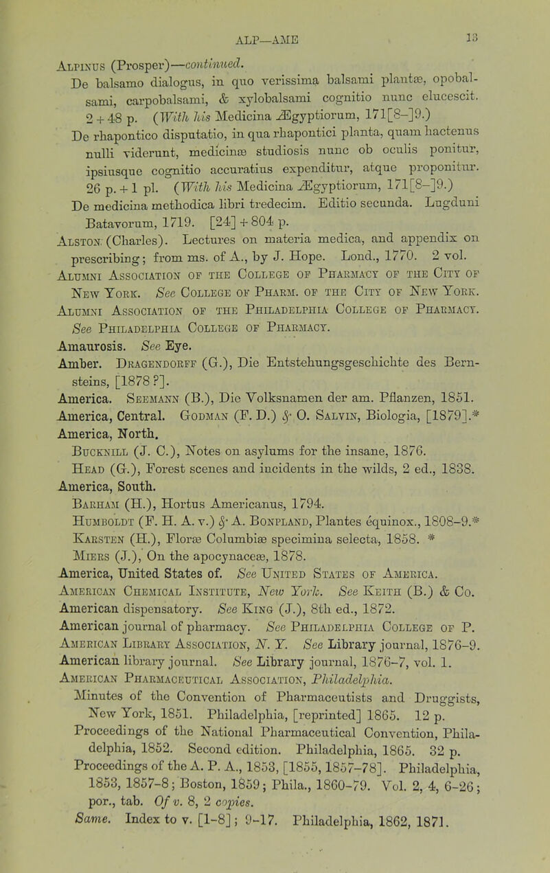 ALP—AME l‘d Alpinus (Prosper)—continued. De balsamo dialogus, in quo verissima balsami plantce, opobal- sami, carpobalsami, & xylobalsami cognitio nunc elucescit. 2 + 48 p. (With his Medicina JSgyptiorum, 171[8-]9.) De rbapontico disputatio, in qua rbapontici planta, quanx bactenus nnlli viderunt, medicines studiosis nunc ob oculis ponifcur, ipsiusquc cognitio accuratius expenditnr, atque proponitnr. 26 p. + 1 pi. (With his Medicina JEgyptiorum, l71[8-]9.) De medicina metbodica libri tredecim. Editio secunda. Lugduni Batavorum, 1719. [24] +804 p. Alston; (Cliarles). Lectures on materia medica, and appendix on prescribing; from ms. of A., by J. Hope. Lond., 1/ <0. 2 vol. Alumni Association op the College op Pharmacy op the City op Hew York. See College op Pharm. op the City of Hew York. Alumni Association op the Philadelphia College op Pharmacy. See Philadelphia College of Pharmacy. Amaurosis. See Eye. Amber. Dragendorff (G.), Die Entstebungsgescbicbte des Bern- steins, [1878?]. America. Seemann (B.), Die Volksnamen der am. Pflanzen, 1851. America, Central. Godman (P. D.) fy 0. Salvin, Biologia, [1879].* America, North. Bucknill (J. C.), Hotes on asylums for the insane, 1876. Head (G.), Forest scenes and incidents in the wilds, 2 ed., 1838. America, South. Barham (H.), Hortus Americanus, 1794. Humboldt (F. H. A. v.) A. Bonpland, Plantes equinox., 1808-9.* Karsten (H.), Floras Columbia specimina selecta, 1858. * Miers (J.), On the apocynaceae, 1878. America, United States of. See United States of America. American Chemical Institute, New Yorlc. See Keith (B.) & Co. American dispensatory. See King (J.), 8th ed., 1872. American journal of pharmacy. See Philadelphia College op P. American Library Association, N. Y. See Library journal, 1S76-9. American library journal. See Library journal, 1876-7, vol. 1. American Pharmaceutical Association, Philadelphia. Minutes of the Convention of Pharmaceutists and Druggists, Hew York, 1851. Philadelphia, [reprinted] 1865. 12 p. Proceedings of the Hational Pkannaceutical Convention, Phila- delphia, 1852. Second edition. Philadelphia, 1865. 32 p. Proceedings of the A. P. A., 1853, [1855,1857-78]. Philadelphia, 1853, 1857-8; Boston, 1859; Phila., 1860-79. Vol. 2, 4, 6-26; por., tab. Of v. 8, 2 copies. Same. Index to v. [1-8] ; 9-17. Philadelphia, 1862, 1871.