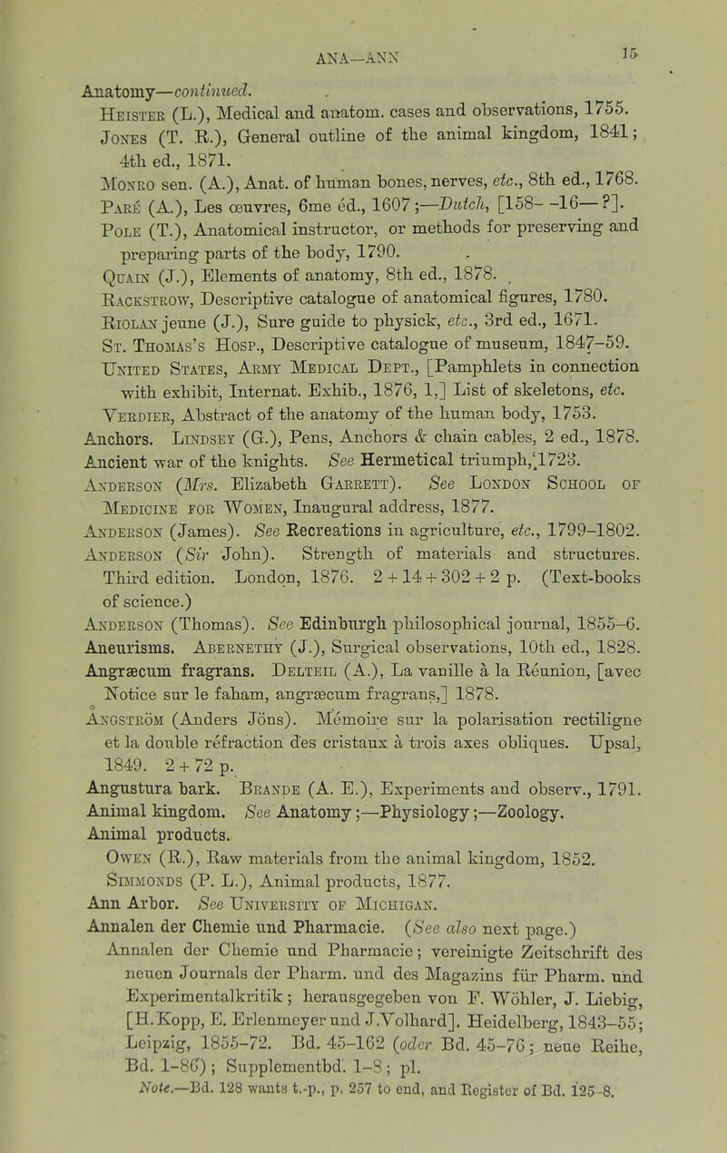 Anatomy—continued. Heister (L.), Medical and anatom, cases and observations, 1755. Jones (T. R.), General outline of the animal kingdom, 1841; 4th ed., 1871. Monro sen. (A.), Anat. of human bones, nerves, etc., 8th ed., 1768. Rare (A.), Les oeuvres, 6me ed., 1607 ;—Dutch, [158—16 ?]. Pole (T.), Anatomical instructor, or methods for preserving and preparing parts of the body, 1790. Quain (J.), Elements of anatomy, 8th ed., 1878. Rackstrow, Descriptive catalogue of anatomical figures, 1780. Riolan jeune (J.), Sure guide to physick, etc., 3rd ed., 1671. St. Thomas’s Hosp., Descriptive catalogue of museum, 1847-59. United States, Army Medical Dept., [Pamphlets in connection with exhibit, Internat. Exhib., 1876, 1,] List of skeletons, etc. Verdier, Abstract of the anatomy of the human body, 1753. Anchors. Lindsey (G.), Pens, Anchors & chain cables, 2 ed., 1878. Ancient war of the knights. See Hennetical triumph,[1723. Anderson (Mrs. Elizabeth Garrett). See London School of Medicine for Women, Inaugural address, 1877. Anderson (James). See Recreations in agriculture, etc., 1799-1802. Anderson (Sir John). Strength of materials and structures. Third edition. London, 1876. 2 + 14 + 302 + 2 p. (Text-books of science.) Anderson (Thomas). See Edinburgh philosophical journal, 1855-6. Aneurisms. Abernethy (J.), Surgical observations, 10th ed., 1828. Angraecum fragrans. Delteil (A.), La vanille a la Reunion, [avec Notice sur le faham, angraecum fragrans,] 1878. ° . Angstrom (Anders Jons). Memoire sur la polarisation rectiligne et la double refraction des cristaux a trois axes obliques. Upsal, 1849. 2 + 72 p. Angustura bark. Brande (A. E.), Experiments and observ., 1791. Animal kingdom. See Anatomy;—Physiology;—Zoology. Animal products. Owen (R.), Raw materials from the animal kingdom, 1852. SlMMONDS (P. L.), Animal products, 1877. Ann Arbor. See University of Michigan. Annalen der Cliemie und Pliarmacie. (See also next page.) Annalen dor Chemie und Pharmacie; vereinigte Zeitschrift des neuen Journals der Pharm. und des Magazins fur Pharm. und Experimentalkritik ; herausgegeben von E. Wohler, J. Liebig, [H.Kopp, E. Erlenmeyer und J.Volhard]. Heidelberg, 1843-55; Leipzig, 1855-72. Bd. 45-162 (oder Bd. 45-76; neue Reihe, Bd. 1-86') ; Supplementbd. 1-S ; pi. Note.—3d. 128 wants t.-p., p. 257 to end, and Register of Bd. 125-8.