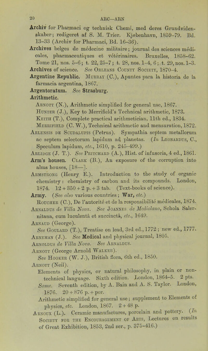 Archiv for Pliarmaci og technisk Chemi, mod dcres Grundviden- skabcr; rodigeret af S. M. Trier. Kjobenhavn, 1859-79. Bd. 13-33 (Arcbiy for Pharmaci, Bd. 16-36). Archives beiges de medecine militaire; journal des sciences medi- cales, pharmaceufciques efc veterinaires. Bruxelles, 1858-62. Tome 21, nos. 5-6 ; t. 22, 25-7 ; fc. 28, nos. 1-4, 6 ; t. 29, nos. 1-3. Archives of science. See Orleans County Society, 1870-4. Argentine Republic. Murray (C.), Apuntes para la bistoria de la farmacia argentina, 1867. Argentoratum. See Strasburg. Arithmetic. Arnott (N\), Arithmetic simplified for general use, 1867. Hunter (J.), Key to Merrifield’s Technical arithmetic, 1873. Keith (T.), Complete practical arithmetician, 11th ed., 1834. Merrifield (C. W.), Technical arithmetic and mensuration, 1872. Arlensis he Scudalupis (Petrus). Sympathia septem metallorum ac septem selectorum lapidum ad planetas. (In Leonakdus, C., Speculum lapidum, etc., 1610, p. 245-499.) Arlidge (J. T.). See Pritchard (A.), Hist, of infusoria, 4 ed., 1861. Arm’s housen. Clark (B.), An exposure of the corruption into alms houses, [18—]. Armstrong (Henry E.). Introduction to the study of organic chemistry : chemistry of carbon and its compounds. London, 1874. 12 + 350 + 2 p. + 3 tab. (Text-books of science). Army. (See also various countries ; War, etc.) Roucher (C.), De l’autorite et de la responsibility medicales, 1874. Arnaldus de Villa Nova. See Joannes de Mediolano, Schola Saler- nitana, cum luculenta et succincta, etc., 1649. Arnaud (George). See Goulard (T.), Treatise on lead, 3rd ed., 1772 ; new ed., 1777. Arneman (J.). See Medical and physical journal, 1805. Arnoldus de Villa Nova. See Arnaldus. Arnott (George Arnold Walker). See Hooker (W. J.), British flora, 6th ed., 1850. Arnott (Neil). Elements of physics, or natural philosophy, in plain or non- technical language. Sixth edition. London, 1864-5. 2 pts. Same. Seventh edition, by A. Bain and A. S. Taylor. London, 1876. 20 + 876 p. + por. Arithmetic simplified for general use; supplement to Elements of physics, etc. London, 1867. 2 + 48 p. Arnoux (L.). Ceramic manufactures, porcelain and pottery. (In Society for the Encouragement of Arts, Lectures on results of Great Exhibition, 1853, 2nd ser., p. 375-416.)