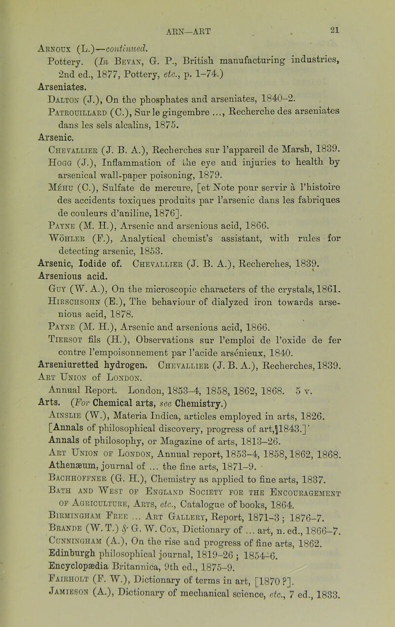 Arnoux (L.)—continued. Pottery. (In Bevan, G. P., British manufacturing industries, 2nd ed., 1877, Pottery, etc., p. 1-74.) Arseniates. Dalton (J.), On tlie phosphates and arseniates, 1840-2. Patrouillard (C.), Sur ie gingembre ..., Recherche des arseniates dans les sels alcalins, 1875. Arsenic. Chevallier (J. B. A.), Recherches sur l’appareil de Marsh, 1839. Hogg (J.), Inflammation of the eye and injuries to health by arsenical wall-paper poisoning, 1879. Mehu (C.), Sulfate de mercure, [et Note pour servir a l’histoire des accidents toxiques produits par l’arsenic dans les fabriques de couleurs d’aniline, 1876]. Payne (M. H.), Arsenic and arsenious acid, 1866. Wohler (F.), Analytical chemist’s assistant, with rules for detecting arsenic, 1853. Arsenic, Iodide of. Chevallier (J. B. A.), Recherches, 1839. Arsenious acid. Guy (W. A.), On the microscopic characters of the crystals, 1861. Hirschsohn (E.), The behaviour of dialyzed iron towards arse- nious acid, 1878. Payne (M. H.), Arsenic and arsenious acid, 1866. Tiersot fils (H.), Observations sur l’emploi de l’oxide de fer contre l’empoisonnement par l’acide arsenieux, 1840. Arseniuretted hydrogen. Chevallier (J. B. A.), Recherches, 1839. Art Union of London. Annual Report. London, 1853-4, 1858, 1862, 1868. 5 v. Arts. (For Chemical arts, see Chemistry.) Ainslie (W.), Materia Indica, articles employed in arts, 1826. [Annals of philosophical discovery, progress of art,|1843.]' Annals of philosophy, or Magazine of arts, 1813—26. Art Union of London, Annual report, 1853-4, 1858,1862, 1868. Athenaeum, journal of ... the fine arts, 1871-9. Bachhoffner (G. H.), Chemistry as applied to fine arts, 1837. Bath and West of England Society for the Encouragement of Agriculture, Arts, etc., Catalogue of books, 1864. Birmingham Free ... Art Gallery, Report, 1871-3; 1876-7. Braude (W. T.) 8f G. W. Cox, Dictionary of ... art, n. ed., 1866-7. Cunningham (A.), On the rise and progress of fine arts, 1862. Edinburgh philosophical journal, 1819-26 ; 1854-6. Encyclopaedia Britannica, 9th ed., 1875-9. Fairholt (F. W.), Dictionary of terms in art, [1870 ?]. Jamieson (A.), Dictionary of mechanical science, etc., 7 ed., 1833.