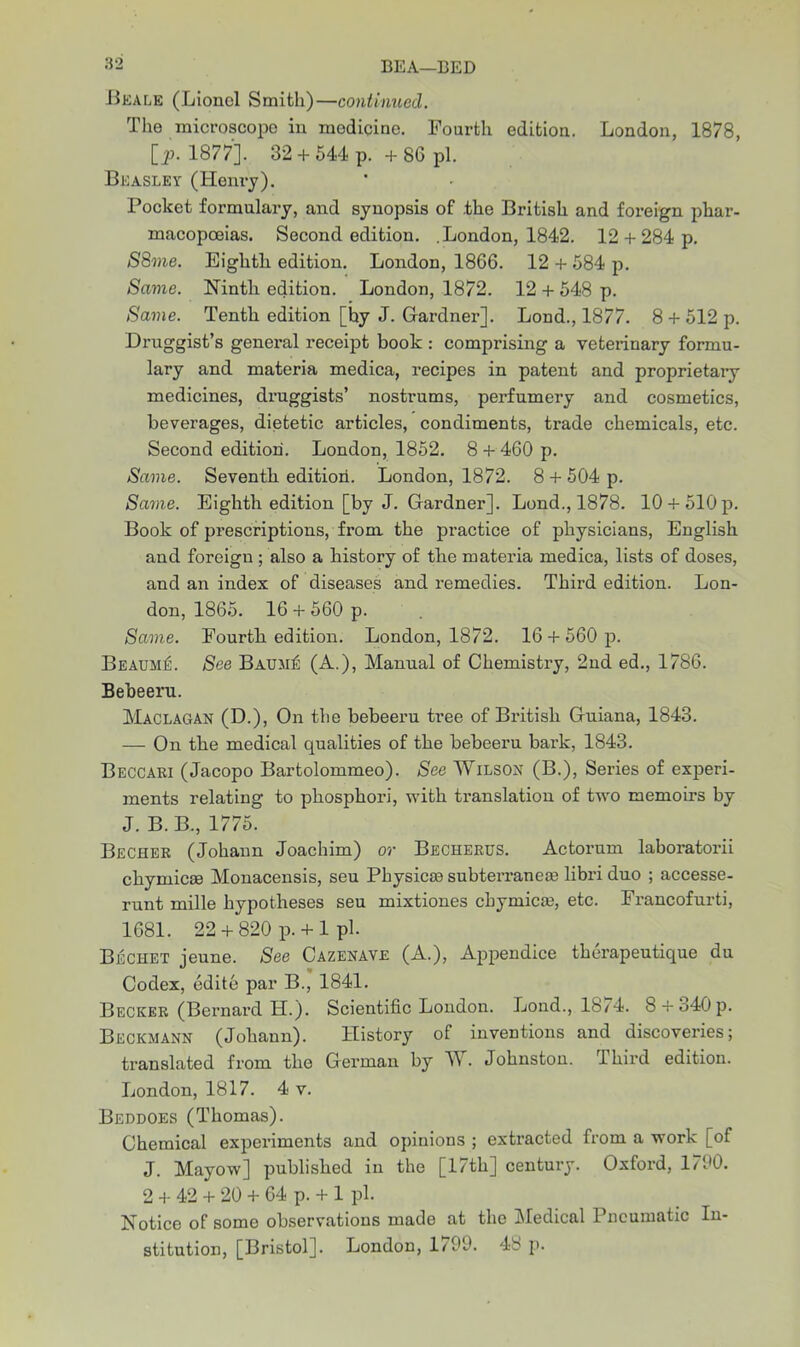 Beale (Lionel Smith)—continued. The microscope in modicine. Fourth edition. London, 1878, [p. 1877]. 32 + 544 p. + 86 pi. Beasley (Henry). Pocket formulary, and synopsis of the British and foreign phar- macopoeias. Second edition. .London, 1842. 12 + 284 p. S8me. Eighth edition. London, 1866. 12 + 584 p. Same. Ninth edition. London, 1872. 12 + 548 p. Same. Tenth edition [hy J. Gardner]. Lond., 1877. 8 + 512 p. Druggist’s genex-al receipt book : comprising a veterinary formu- lary and materia medica, recipes in patent and proprietary medicines, druggists’ nostrums, perfumery and cosmetics, beverages, dietetic articles, condiments, trade chemicals, etc. Second edition. London, 1852. 8 + 460 p. Same. Seventh edition. London, 1872. 8 + 504 p. Same. Eighth edition [by J. Gardner]. Lond., 1878. 10 +510p. Book of prescriptions, from the practice of physicians, English and foreign; also a history of the materia medica, lists of doses, and an index of diseases and remedies. Third edition. Lon- don, 1865. 16 + 560 p. Same. Fourth edition. London, 1872. 16 + 560 p. BeaumA See Baum£ (A.), Manual of Chemistry, 2nd ed., 1786. Bebeeru. Maclagan (D.), On the bebeeru tree of British Guiana, 1843. — On the medical qualities of the bebeeru bark, 1843. Beccari (Jacopo Bartolommeo). See Wilson (B.), Series of experi- ments relating to phosphori, with translation of two memoirs by J. B.B., 1775. Becher (Johann Joachim) or Becherus. Actorum laboratorii chymicge Monacensis, seu Physicce subteiTanese libri duo ; accesse- runt mille hypotheses seu mixtiones cbymicEe, etc. Francofurti, 1681. 22 + 820 p.+ 1 ph Bechet jeune. See Cazenave (A.), Appendice therapeutique du Codex, edite par B., 1841. Becker (Bernard H.). Scientific London. Lond., 1874. 8 + o40p. Beckmann (Johann). History of inventions and discoveries; translated from the Gex’man by W. Johnston, lhird edition. London, 1817. 4 v. Beddoes (Thomas). Chemical expex-iments axxd opinions ; exti’acted fx-om a work [of J. Mayow] published in the [17th] ceixtux-y. Oxford, 1700. 2 + 42 + 20 + 64 p. + 1 pi. Notice of some observations made at the Medical Pneumatic In- stitution, [Bristol]. London, 1799. 48 p.