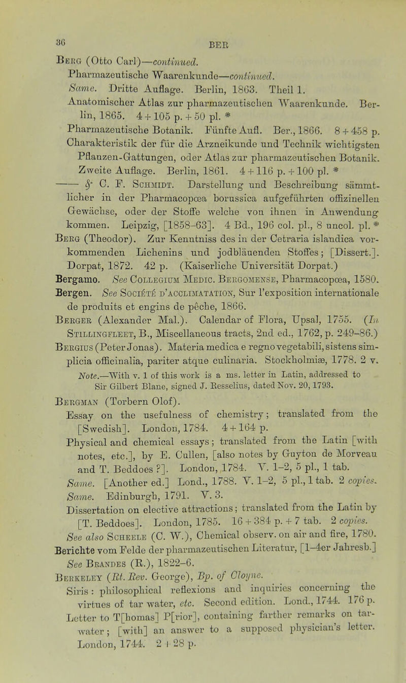 BEE Berg (Otto Carl)—continued. Pkarmazeutische Waarenkundo—continued. Same. Dritte Auflago. Berlin, 18G3. Theil 1. Anatomiscker Atlas zur pharmazeutischen Waarenkunde. Ber- lin, 1865. 4 + 105 p. + 50 pi. * Pharmazeutiscke Botanik. FunfteAufl. Ber., 1866. 8 + 458 p. Charakteristik der fur die Arzneikunde und Tecknik wichtigsten Pflanzen-Gattungen, oder Atlas zur pharmazeutischen Botanik. Zweite Auflage. Berlin, 1861. 4 + 116 p. + 100 pi. * Sf C. P. Schmidt. Darstellung und Besckreibung siimmt- licher in der Pliarmacopcea borussica aufgefiibrten offizinellen Gewiicbse, oder der Stoffe welcke von ihnen in Anwendung kommen. Leipzig, [1858-63]. 4 Bd., 196 col. pi., 8 uncol. pi. *■ Berg (Theodor). Zur Kenntniss des in der Cetraria islandica vor- kommenden Lichenins und jodbkiuenden StofFes; [Dissert.]. Dorpat, 1872. 42 p. (Kaiserlicke Universitiit Dorpat.) Bei-gamo. See Collegium Medic. Beegomense, Pharmacopoea, 1580. Bergen. See Society d’acclimatation, Sur l’exposition internationale de produits et engins de pecke, 1866. Berger (Alexander Mai.). Calendar of Flora, Upsal, 1755. (In Stillingfleet, B., Miscellaneous tracts, 2nd ed., 1762, p. 249-86.) Bergius (Peter Jonas). Materia medica e regno vegetabili, sistens sim- plicia officinalia, pariter atque culinaria. Stockholm!®, 1778. 2 v. Note.—With v. 1 of this work is a ms. letter in Latin, addressed to Sir Gilbert Blane, signed J. Besselius, dated Nov. 20,1793. Bergman (Torbern Olof). Essay on the usefulness of chemistry; translated from the [Swedish]. London, 1784. 4 + 164 p. Physical and chemical essays; translated from the Latin [with notes, etc.], by E. Cullen, [also notes by Guyton de Morveau and T. Beddoes ?]. London, 1784, V. 1-2, 5 pi., 1 tab. Same. [Another ed.] Loud., 1788. V. 1-2, 5 pi., 1 tab. 2 copies. Same. Edinburgh, 1791. Y. 3. Dissertation on elective attractions; translated from the Latin bj [T. Beddoes]. London, 1785. 16 + 384 p. + 7 tab. 2 copies. See also Scheele (C. W.), Chemical observ. on air and fire, 1780. Berichte vom Felde der pharmazeutischen Literatur, [1—4er Jakresb.] See Brandes (R.), 1822-6. Berkeley (Et.Eev. George), Bp. of Oloyne. Siris: philosophical reflexions and inquiries concerning the virtues of tar water, etc. Second edition. Bond., 1744. 176 p. Letter to T[komas] P[rior], containing farther remarks on tar- water; [with] an answer to a supposed physician’s letter.