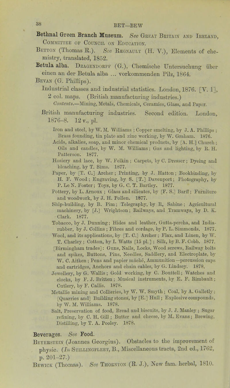 Bethnal Green Branch Museum. See Great Britain and Ireland, Committee of Council on Education. Button (Thomas R.). See Regnault (H. V.), Elements of che- mistry, translated, 1852. Betula alba. Dragendorff (G.), Chemische Untersuchung iiber einen an der Betula alba ... vorkommenden Pilz, 1864. Bevan (G. Phillips). Industrial classes and industrial statistics. London, 1876. [V. 11, 2 col. maps. (British manufacturing industries.) Contents.—Mining, Metals, Chemicals, Ceramics, Glass, and Paper. British manufacturing industries. Second edition. London, 1876-8. 12 v., pi. Iron and steel, by W. M. Williams ; Copper smelting, by J. A. Phillips ; Brass founding, tin plate and zinc working, by W. Graham. 1876. Acids, alkalies, soap, and minor chemical products, by [A. H.] Church; Oils and candles, by W. M. Williams; Gas and lighting, by B. H. Patterson. 1877. Hosiery and lace, by W. Felkin; Carpets, by C. Dresser; Dyeing and bleaching, by T. Sims. 1877. Paper, by [T. C.] Archer; Printing, by J. Hatton; Bookbinding, by H. P. Wood; Engraving, by S. [T.] Davenport; Photography, by P. Le N. Foster ; Toys, by G. C. T. Bartley. 1877. Pottery, by L. Arnoux ; Glass and silicates, by [F. S.] Barff; Furniture and woodwork, by J. H. Pollen. 1877. Ship-building, by B. Pirn; Telegraphy, by B. Sabine ; Agricultural machinery, by [J.] Wrightson; Bailways, and Tramways, by D. K. Clark. 1877. Tobacco, by J. Dunning; Hides and leather, Gutta-percha, and India- rubber, by J. Collins ; Fibres and cordage, by P. L. Simmonds. 1877. Wool, and its applications, by [T. C.] Archer ; Flax, and Linen, by W. T. Charley ; Cotton, by I. Watts [15 pi.] ; Silk, byB. F. Cobb. 1877. [Birmingham trades]: Guns, Nails, Locks, Wood screws, Bailway bolts and spikes, Buttons, Pins, Needles, Saddlery, and Electroplate, by W. C. Aitken; Pens and papier machc, Ammunition—percussion caps and cartridges, Anchors and chain cables, by G. Lindsey. 1878. Jewellery, by G. Wallis ; Gold working, by C. Bouttell; Watches and clocks, by F. J. Britten ; Musical instruments, by E. F. Bhnbault; Cutlery, by F. Callis. 1878. Metallic mining and Collieries, by W. W. Smyth ; Coal, by A. Galletly; [Quarries and] Building stones, by [E.] Hull; Explosive compounds, by W. M. Williams. 1878. Salt, Preservation of food, Bread and biscuits, by J. J. Manley ; Sugar refining, by C. H. Gill; Butter and cheese, by M. Evans; Brewing. Distilling, by T. A. Pooley. 1878. Beverages. See Pood. Beyebstein (Joannes Georgius). Obstacles to the improvement of physic. (In Stillingfleet, B., Miscellaneous tracts, 2nd ed., 1762, p. 201-27.) Bewick (Thomas). See Thornton (R. J.), New fam. herbal, 1810.