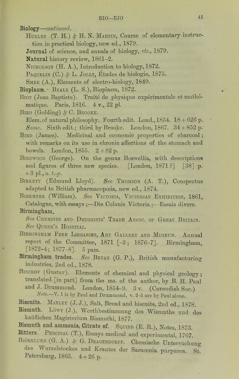 BIO—BJO Biology—continued. Huxley (T. H.) Sf H. N. Martin, Course of elementary instruc- tion in practical biology, new ed., 1879. Journal of science, and annals of biologjr, etc., 1S79. Natural bistory review, 18G1-2. Nicholson (H. A.), Introduction to biology, 1872. Paquelin (C.) L. Jolly, Etudes de biologie, 1875. Smee (A.), Elements of electro-biology, 1849. Bioplasm. Beale (L. S.), Bioplasm, 1872. Biot (Jean Baptiste). Traite de physique experimentale et mathe- matique. Paris, 1816. 4 v., 22 pi. Bird (Holding) 8; C. Brooke. Elem. of natural philosophy. Fourth edit. Loud., 1854. 18 + 626 p. Same. Sixth edit.; third by Brooke. London, 1867. 34-f 852 p.' Bird (James). Medicinal and economic properties of charcoal ; with remarks on its use in chronic affections of the stomach and bowels. London, 1855. 2 + 82 p. Birdwood (George). On the genus Boswellia, with descriptions and figures of three new species. [London, 1871 P] [38] p. + 3 pi., n. t.-p. Birkett (Edmund Lloyd). See Thomson (A. T.), Conspectus adapted to British pharmacopoeia, new ed., 1874. Birkmyre (William). See Victoria, Victorian Exhibition, 1861, Catalogue, with essays ;—Die Colonie Victoria ;--Essais divers. Birmingham. See Chemists and Druggists’ Trade Assoc, of Great Britain. See Queen’s Hospital. Birmingham Free Libraries, Art Gallery and Museum. Annual report of the Committee, 1871 [-3 ; 1876-7]. Birmingham, [1872-4; 1877-8], 5 pam. Birmingham trades. See Bevan (G. P.), British manufacturing industries, 2nd ed., 1878. Bischof (Gustav). Elements of chemical and physical geology; translated [in part] from the ms. of the author, by B. H. Paul and J. Drummond. London, 1854-9. 3 v. (Cavendish Soc.) Note.—Y. 1 is by Paul and Drummond, v. 2-3 are by Paul alone. Biscuits. Manley (J. J.), Salt, Bread and biscuits, 2nd ed., 1878. Bismuth. Lowy (J.), Werthbestimmung des Wismuths und des kaiiflichen Magisterium Bismuthi, 1877. Bismuth and ammonia, Citrate of. Squibb (E. R.), Notes, 1873. Bitters. Percival (T.), Essays medical and experimental, 1767. Bjorklund (G. A.) Sf G. Dragendorff. Cbemische Untersuehung des Wurzelstockes und Krautes der Saraceuia purpurea. St. Petersburg, 1863. 4 + 26 p.