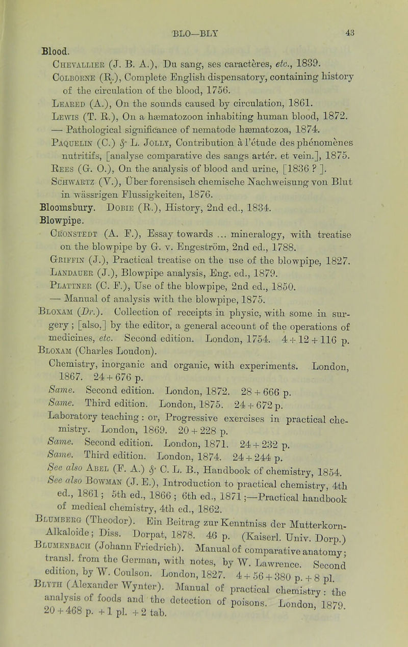 Blood. Chevallier (J. B. A.), Du sang, ses caracteres, etc., 1839. Colborne (R;.), Complete English dispensatory, containing history of the circulation of the blood, 1756. Leaked (A.), On the sounds caused by circulation, 1861. Lewis (T. R.), On a liasmatozoon inhabiting human blood, 1872. — Pathological significance of nematode hasmatozoa, 1874. Paquelin (C.) Sf L. Jolly, Contribution al’etude des phenomenes nutritifs, [analyse comparative des sangs arter. et vein.], 1875. Rees (Gr. 0.), On the analysis of blood and urine, [1836 P ]. Schwartz (V.), Uber forensisch chemische Uachweisung von Blut in wiissrigen Flussigkeiten, 1876. Bloomsbury. Dobie (R.), History, 2nd ed., 1834. Blowpipe. Croxstedt (A. F.), Essay towards ... mineralogy, with treatise on the blowpipe by G. v. Engestrom, 2nd ed., 1788. Griffin (J.), Practical treatise on the use of the blowpipe, 1827. Laxdauer (J.), Blowpipe analysis, Eng. ed., 1879. Plattner (C. F.), Use of the blowpipe, 2nd ed., 1850. — Manual of analysis with the blowpipe, 1875. Bloxam (Dr.). Collection of receipts in physic, with some in sur- gery ; [also,] by the editor, a general account of the operations of medicines, etc. Second edition. London, 1754. 4+12 + 116 p. Bloxam (Charles Loudon). Chemistry, inorganic and organic, with experiments. London 1867. 24 +676 p. Same. Second edition. London, 1872. 28 + 666 p. Same. Third edition. London, 1875. 24 +672 p. Laboratory teaching: or, Progressive exercises in practical che- mistry. London, 1869. 20 + 228 p. Same. Second edition. London, 1871. 24 + 232 p. Same. Third edition. London, 1874. 24 + 244 p. See also Abel (F. A.) Sf C. L. B., Handbook of chemistry, 1854. See also Bowman (J. E.), Introduction to practical chemistry, 4th ed., 1861; 5th ed., 1866 ; 6th ed., 1871Practical handbook of medical chemistry, 4th ed., 1862. Blumberg (Theodor). Ein Beitrag zurKenntniss der Mutterkorn- Alkaloide; Diss. Dorpat, 1878. 46 p. (Kaiserl. Univ. Dorp ) Blumenbach (Johann Friedrich). Manual of comparative anatomy • transl. from the German, with notes, by W. Lawrence. Second edition, by W. Coulson. London, 1827. 4 + 56 + 380 p. + 8 pi. Blytii (Alexander Wynter). Manual of practical chemistry : the U/Z ° °“C 3, aMi th“ dotooa°“ of poisons. London, 1879. /U + 408 p. + 1 pi. +2 tab.