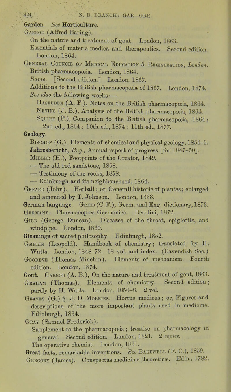 Garden. See Horticulture. Garrod (Alfred Baring). On the nature and treatment of gout. London, 1863. Essentials of materia medica and therapeutics. Second edition. London, 1864. General Council of Medical Education & Registration, London. British pharmacopoeia. London, 1864. Same. [Second edition.] London, 1867. Additions to the British pharmacopcoia of 1867. London, 1874. See also the following works:— Haselden (A. F.), Notes on the British pharmacopoeia, 1864. Nevins (J. B.), Analysis of the British pharmacopoeia, 1864. Squire (P.), Companion to the British pharmacopoeia, 1864; 2nd ed., 1864; 10th ed., 1874; 11th ed., 1877. Geology. Bischof (G.), Elements of chemical and physical geology, 1854—5. Jahresbericht, Eng., Annual report of progress [for 1847-50]. Miller (H.), Footprints of the Creator, 1849. — The old red sandstone, 1858. — Testimony of the rocks, 1858. — Edinburgh and its neighbourhood, 1864. Gerard (John). Herball; or, Generali historic of plantes; enlarged and amended by T. Johnson. London, 1633. German language. Grieb (C.F.), Germ, and Eng. dictionary, 1873. Germany. Pharmacopcea Germanica. Berolini, 1872. Gibb (George Duncan). Diseases of the throat, epiglottis, and windpipe. London, 1860. Gleanings of sacred philosophy. Edinburgh, 1852. Gmelin (Leopold). Handbook of chemistry; translated by H. Watts. London, 1848-72. 18 vol. and index. (Cavendish Soc.) Goodeve (Thomas Minchin). Elements of mechanism. Fourth edition. London, 1874. Gout. Garrod (A. B.), On the nature and treatment of gout, 1863. Graham (Thomas). Elements of chemistry. Second edition; partly by H. Watts. London, 1850-8. 2 vol. Graves (G.) J. D. Morries. Hortus medicus; or, Figures and descriptions of the more important plants used in medicine. Edinburgh, 1834. Gray (Samuel Frederick). Supplement to the pharmacopoeia; treatise on pharmacology in general. Second edition. London, 1821. 2 copies. The operative chemist. London, 1831. Great facts, remarkable inventions. See Bakewell (F. C.), 18o9. Gregory (James). Conspectus medicime tbeoretica). Edin., 1/82.