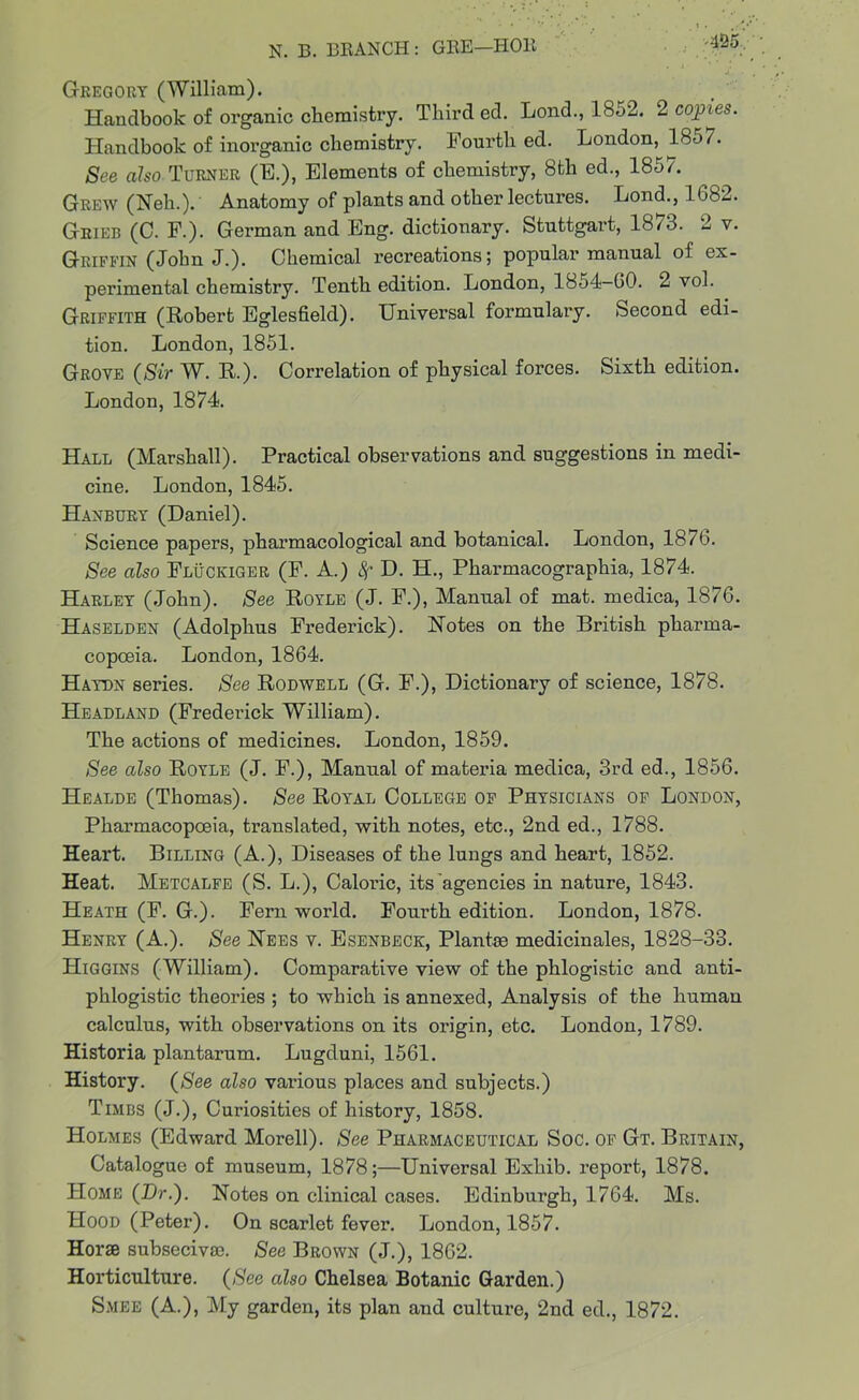 Gregory (William). Handbook of organic chemistry. Third ed. Lond., 1852. 2 copies. Handbook of inorganic chemistry. Fourth ed. London, 1857. See also Turner (E.), Elements of chemistry, 8th ed., 1857. Grew (Neh.). Anatomy of plants and other lectures. Lond., 1682. Grier (C. F.). German and Eng. dictionary. Stuttgart, 18/3. 2 v. Griffin (John J.). Chemical recreations; popular manual of ex- perimental chemistry. Tenth edition. London, 1854-60. 2 vol. Griffith (Robert Eglesfield). Universal formulary. Second edi- tion. London, 1851. Grove (Sir W. R.). Correlation of physical forces. Sixth edition. London, 1874. Hall (Marshall). Practical observations and suggestions in medi- cine. London, 1845. Hanbury (Daniel). Science papers, pharmacological and botanical. London, 1876. See also Fluckiger (F. A.) Sf D. H., Pharmacographia, 1874. Harley (John). See Royle (J. F.), Manual of mat. medica, 1876. Haselden (Adolphus Frederick). Rotes on the British pharma- copoeia. London, 1864. Haydn series. See Rodwell (G. F.), Dictionary of science, 1878. Headland (Frederick William). The actions of medicines. London, 1859. See also Royle (J. F.), Manual of materia medica, 3rd ed., 1856. Healde (Thomas). See Royal College of Physicians of London, Pharmacopoeia, translated, with notes, etc., 2nd ed., 1788. Heart. Billing (A.), Diseases of the lungs and heart, 1852. Heat. Metcalfe (S. L.), Caloric, its agencies in nature, 1843. Heath (F. G.). Fern world. Fourth edition. London, 1878. Henry (A.). See Rees v. Esenbeck, Plantse medicinales, 1828-33. Higgins (William). Comparative view of the phlogistic and anti- phlogistic theories ; to which is annexed, Analysis of the human calculus, with observations on its origin, etc. London, 1789. Historia plantarum. Lugduni, 1561. History. (See also various places and subjects.) Timbs (J.), Curiosities of history, 1858. Holmes (Edward Morell). See Pharmaceutical Soc. of Gt. Britain, Catalogue of museum, 1878;—Universal Exliib. report, 1878, Home (Dr.). Rotes on clinical cases. Edinburgh, 1764. Ms. Hood (Peter). On scarlet fever. London, 1857. Horse subseciva?. See Brown (J.), 1862. Horticulture. (See also Chelsea Botanic Garden.) Smee (A.), My garden, its plan and culture, 2nd ed., 1872.