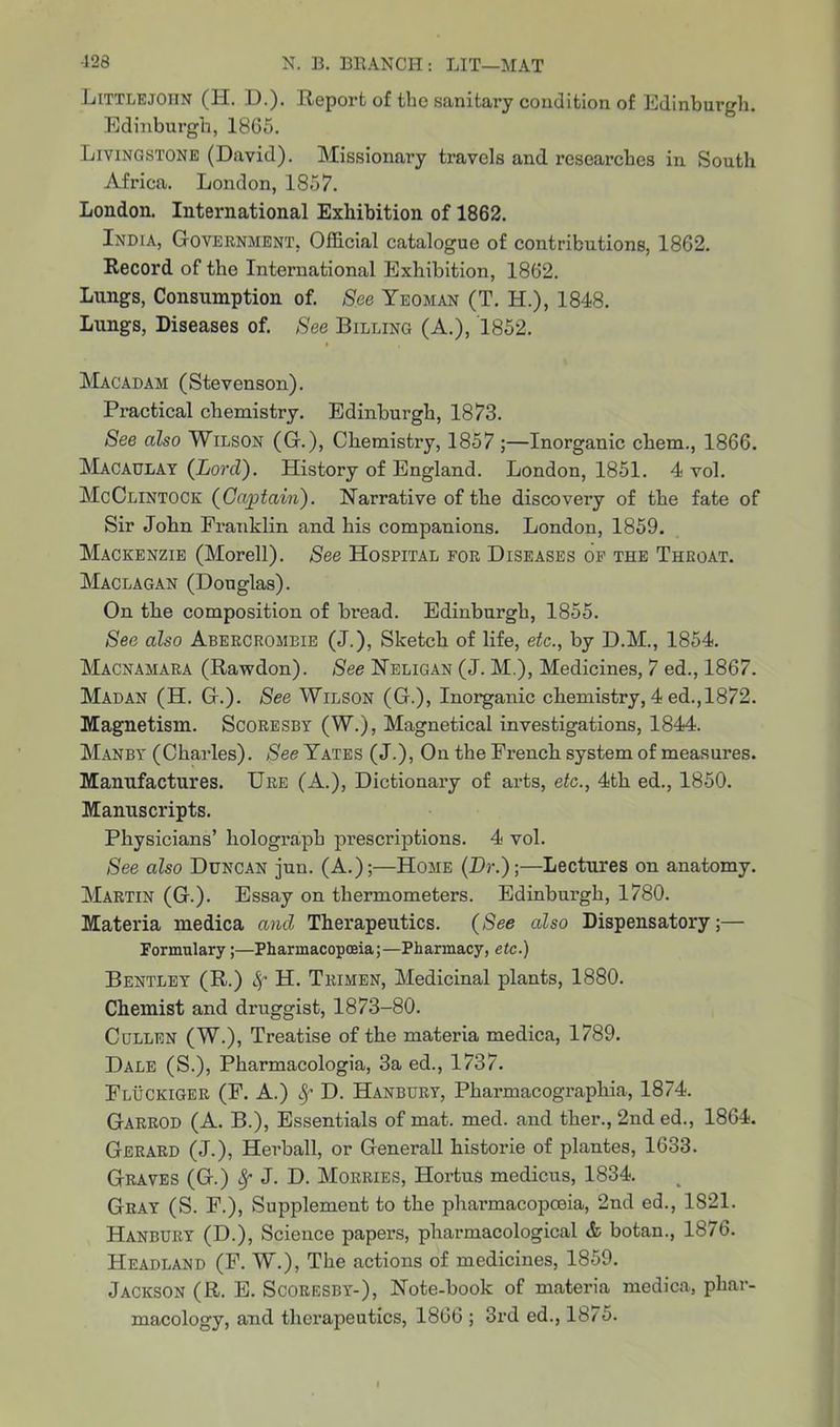 Littlejohn (H. D.). Report of tbe sanitary condition of Edinburgh. Edinburgh, 18G5. Livingstone (David). Missionary travels and researches in South Africa. London, 1857. London. International Exhibition of 1862. India, Government, Official catalogue of contributions, 1862. Record of the International Exhibition, 1862. Lungs, Consumption of. See Yeoman (T. H.), 1848. Lungs, Diseases of. See Billing (A.), 1852. Macadam (Stevenson). Practical chemistry. Edinburgh, 1873. See also Wilson (G.), Chemistry, 1857 ;—Inorganic chem., 1866. Macaulay (Lord). History of England. London, 1851. 4 vol. McClintock (Captaiii). Narrative of the discovery of the fate of Sir John Franklin and his companions. London, 1859. Mackenzie (Morell). See Hospital for Diseases of the Throat. Maclagan (Douglas). On the composition of bread. Edinburgh, 1855. See also Abercrombie (J.), Sketch of life, etc., by D.M., 1854. Macnamara (Rawdon). See Neligan (J. M.), Medicines, 7 ed., 1867. Madan (H. G.). See Wilson (G.), Inorganic chemistry, 4 ed., 1872. Magnetism. Scoresby (W.), Magnetical investigations, 1844. Manby (Charles). See Yates (J.), On the French system of measures. Manufactures. Ure (A.), Dictionary of aids, etc., 4th ed., 1850. Manuscripts. Physicians’ holograph prescriptions. 4 vol. See also Duncan jun. (A.);—Home (Lr.);—Lectures on anatomy. Martin (G.). Essay on thermometers. Edinburgh, 1780. Materia medica and Therapeutics. (See also Dispensatory;— Formulary;—Pharmacopoeia;—Pharmacy, etc.) Bentley (R.) fy H. Trimen, Medicinal plants, 1880. Chemist and druggist, 1873-80. Cullen (W.), Treatise of the materia medica, 1789. Dale (S.), Pharmacologia, 3a ed., 1737. Fluckiger (F. A.) Sf D. Hanbury, Pharmacograpliia, 1874. Garrod (A. B.), Essentials of mat. med. and ther., 2nd ed., 1864. Gerard (J.), Herball, or Generali historie of plantes, 1633. Graves (G.) 8f J. D. Morries, Hortus medicus, 1834. Gray (S. F.), Supplement to the pharmacopoeia, 2nd ed., 1821. Hanbury (D.), Science papers, pharmacological & botan., 1876. Headland (F. W.), The actions of medicines, 1859. Jackson (R. E. Scoresby-), Note-book of materia medica, phar-