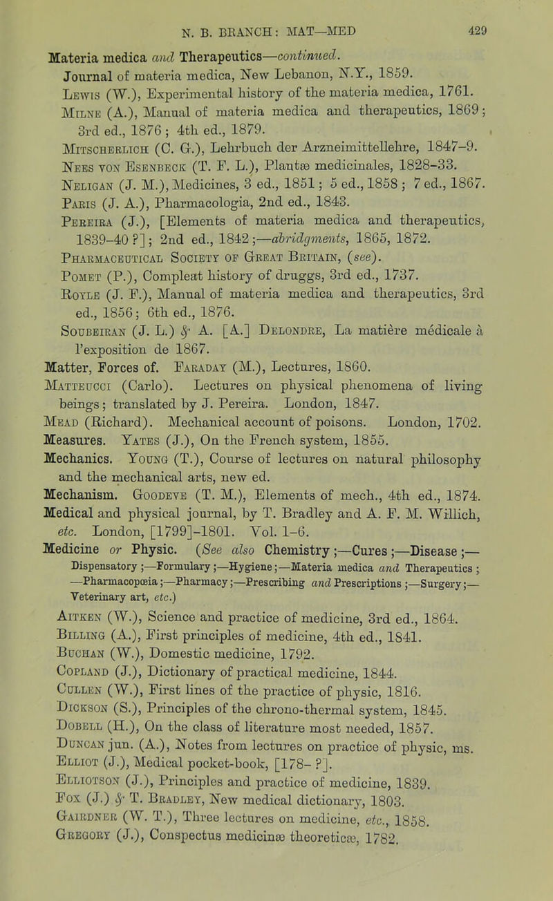 Materia medica and Therapeutics—continued. Journal of materia medica, New Lebanon, N.Y., 1859. Lewis (W.), Experimental history of the materia medica, 1/61. Milne (A.), Manual of materia medica and therapeutics, 1869; 3rd ed., 1876 ; 4th ed., 1879. Mitscherlich (C. G.), Lehrbuch der Arzneimittellehre, 1847-9. Nees yon Esenbeck (T. F. L.), Plants medicinales, 1828-33. Neligan (J. M.), Medicines, 3 ed., 1851; 5 ed., 1858 ; 7 ed., 1867. Paris (J. A.), Pharmacologia, 2nd ed., 1843. Pereira (J.), [Elements of materia medica and therapeutics, 1839-40?]; 2nd ed., 1842;—abridgments, 1865, 1872. Pharmaceutical Society of Great Britain, (see). Pomet (P.), Compleat history of druggs, 3rd ed., 1737. Boyle (J. F.), Manual of materia medica and therapeutics, 3rd ed., 1856; 6th ed., 1876. Soubeiran (J. L.) Sf A. [A.] Delondre, La matiere medicale a l’exposition de 1867. Matter, Forces of. Faraday (M.), Lectures, 1860. Matteucci (Carlo). Lectures on physical phenomena of living beings ; translated by J. Pereira. London, 1847. Mead (Richard). Mechanical account of poisons. London, 1702. Measures. Yates (J.), On the French system, 1855. Mechanics. Young (T.), Course of lectures on natural philosophy and the mechanical arts, new ed. Mechanism. Goodeve (T. M.), Elements of mech., 4th ed., 1874. Medical and physical journal, by T. Bradley and A. F. M. Willich, etc. London, [1799]-1801. Yol. 1-6. Medicine or Physic. (See also Chemistry ;—Cures ;—Disease ;— Dispensatory FormularyHygiene;—Materia medica and Therapeutics; —PharmacopoeiaPharmacyPrescribing and Prescriptions ;—Surgery Veterinary art, etc.) Aitken (W.), Science and practice of medicine, 3rd ed., 1864. Billing (A.), First principles of medicine, 4th ed., 1841. Buchan (W.), Domestic medicine, 1792. Copland (J.), Dictionary of practical medicine, 1844. Cullen (W.), First lines of the practice of physic, 1816. Dickson (S.), Principles of the chrono-thermal system, 1845. Dobell (H.), On the class of literature most needed, 1857. Duncan jun. (A.), Notes from lectures on practice of physic, ms. Elliot (J.), Medical pocket-book, [178- ?]. Elliotson (J.), Principles and practice of medicine, 1839. Fox (J.) Sj• T. Bradley, New medical dictionary, 1803. Gairdner (W. T.), Three lectures on medicine, etc., 1858. Gregory (J.), Conspectus medicimo theoretics, 1782.