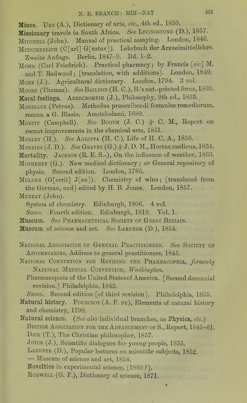 Mines. Ure (A.), Dictionary of arts, etc., 4th ed., 1850. Missionary travels in South Africa. See Livingstone (D.), 18o/. Mitchell (John). Manual of practical assaying. London, 184G. Mitscherlich (C[arl] G[ustav]). Lehrbuch der Arzneimittellehre. Zweite Auflage. Berlin, 1847>-9. Bd. 1-2. Mohr (Carl Friedrich). Practical pharmacy; by Francis [sfc] M. and T. Redwood; [translation, with additions]. London, 1849. Monk (j.). Agricultural dictionary. London, 1794. 3 vol. Moore (Thomas). $eeBAiLDON (K. C.), B.’snat.-printedferns, 1869. Moral feelings. Abercrombie (J.), Philosophy, 9th ed., 1853. Morellus (Petrus). Methodus prsescribendi formulas remediorum, recens. a G. Blasio. Amstelodami, 1680. Morfit (Campbell). See Booth (J. C.) 8f C. M., Report on recent improvements in the chemical arts, 1851. Morley (H.). See Agrippa (H. C.), Life of H. C. A., 1856. Morries (J. D.). See Graves (G.) Sf J. D. M., Hortus medicus, 1834. Mortality. Jackson (R. E. S.-), On the influence of weather, 1863. Motherby (G.). Rew medical dictionary ; or General repository of physic. Second edition. London, 1785. Mulder (G[errit] J[an]). Chemistry of wine; [translated from the German, and] edited by H. B. Jones. London, 1857. Murray (John). System of chemistry. Edinburgh, 1806. 4 vol. Same. Fourth edition. Edinburgh, 1819. Vol. 1. Museum. See Pharmaceutical Society of Great Britain. Museum of science and art. See Lardner (D.), 1854. Rational Association of General Practitioners. See Society of Apothecaries, Address to general practitioners, 1845. Rational Convention for Revising the Pharmacopeia, formerly Rational Medical Convention, Washington. Pharmacopoeia of the United States of America. [Second decennial revision.] Philadelphia, 1842. Same. Second edition [of third revision]. Philadelphia, 1855. Natural history. Fourcroy (A. F. de), Elements of natural history and chemistry, 1790. Natural science. (See also individual branches, as Physics, etc.) British Association for the Advancement of S., Report, 1845-61. Dick (T.), The Christian philosopher, 1857. Joyce (J.), Scientific dialogues for young people, 1855. Lardner (D.), Popular lectures on scientific subjects, 1852. — Museum of science and art, 1854. Novelties in experimental science, [1860 ?]. Rodwell (G. F.), Dictionary of science, 1871.