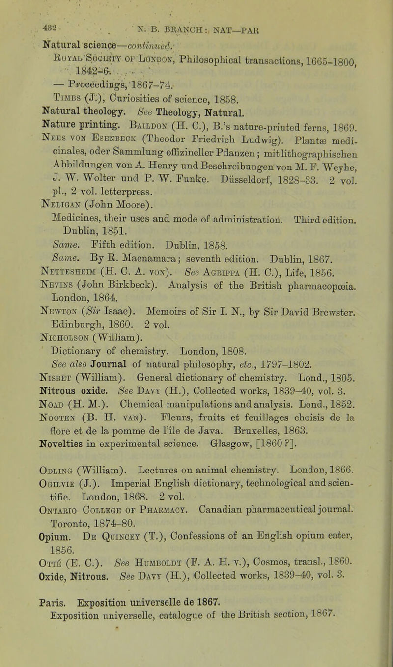Natural science—continued: Royal Hociety of London, Philosophical transactions, 1665-1800 1842-6-. , - ■ — Proceedings, 1867-74. Times (J;), Curiosities of science, 1858. Natural theology. See Theology, Natural. Nature printing. Baildon (H. C.), B.’s nature-printed ferns, 1869. Nees yon Esenbeck (Theodor Friedrich Ludwig). Plant® medi- cinales, oder Sanxmlung oflizineller Pflanzen ; mit lithographischeu Abbildungen von A. Henry und Beschreibungen von M. F. Weyhe, J. W. Wolter und P. W. Funke. Diisseldorf, 1828-33. 2 vol. pi., 2 vol. letterpress. Neligan (John Moore). Medicines, their uses and mode of administration. Third edition. Dublin, 1851. Same. Fifth edition. Dublin, 1858. Same. By R. Macnamara; seventh edition. Dublin, 1867. Nettesheim (H. C. A. von). See Agrippa (H. C.), Life, 1856. Nevins (John Birkbeck). Analysis of the Bi’itish pharmacopoeia. London, 1864. Newton (Sir Isaac). Memoirs of Sir I. N., by Sir David Brewster. Edinburgh, 1860. 2 vol. Nicholson (William). Dictionai’y of chemistiy. London, 1808. See also Journal of natural philosophy, etc., 1797-1802. Nisbet (William). Genei’al dictionary of chemistiy. Lond., 1805. Nitrous oxide. See Davy (H.), Collected works, 1839-40, vol. 3. Noad (H. M.). Chemical manipulations and analysis. Lond., 1852. Nooten (B. H. van). Fleurs, fruits et feuillages choisis de la flore et de la pomme de File de Java. Bruxelles, 1863. Novelties in experimental science. Glasgow, [1860 ?]. Odling (William). Lectures on animal chemistiy. London, 1866. Ogilvie (J.). Imperial English dictionary, technological and scien- tific. London, 1868. 2 vol. Ontario College of Pharmacy. Canadian pharmaceutical journal. Toronto, 1874-80. Opium. De Quincey (T.), Confessions of an English opium eater, 1856. Ott£ (E. C.). See Humboldt (F. A. H. v.), Cosmos, transl., 1860. Oxide, Nitrous. See Davy (H.), Collected works, 1839-40, vol. 3. Paris. Exposition universelle de 1867. Exposition universelle, catalogue of the British section, 1867.