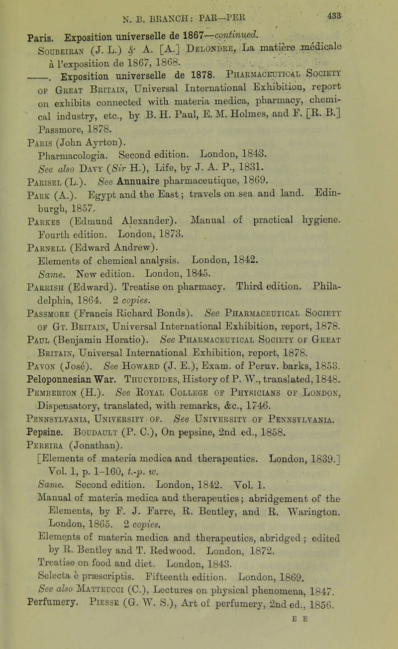 Paris. Exposition universelle de 1867—continued. Soubeikan (J. L.) A. [A.] Delondre, La matiere medicale a l’exposition de 1S67, 1868. • • - > Exposition universelle de 1878. Pharmaceutical Society of Great Britain, Universal International Exhibition, report on exhibits connected with materia medica, pharmacy, chemi- cal industry, etc., by B. H. Paul, E. M. Holmes, and E. [R. B.] Passmore, 1878. Paris (John Ayrton). Pharmacologia. Second edition. London, 1843. See also Davy (Sir H.), Life, by J. A. P., 1831. Parisel (L.). See Annuaire pharmaceutique, 1869. Park (A.). Egypt and the East; travels on sea and land. Edin- burgh, 1857. Parkes (Edmund Alexander). Manual of practical hygiene. Fourth edition. London, 1873. Parnell (Edward Andrew). Elements of chemical analysis. London, 1842. Same. New edition. London, 1845. Parrish (Edward). Treatise on pharmacy. Third edition. Phila- delphia, 1864. 2 copies. Passmore (Francis Richard Bonds). See Pharmaceutical Society of Gt. Britain, Universal International Exhibition, report, 1878. Paul (Benjamin Horatio). See Pharmaceutical Society of Great Britain, Universal International Exhibition, report, 1878. Pa von (Jose). See Howard (J. E.), Exam, of Peruv. barks, 1853. Peloponnesian War. Thucydides, History of P. W., translated, 1848. Pemberton (H.). See Royal College of Physicians of London,. Dispensatory, translated, with remarks, &c., 1746. Pennsylvania, University of. See University of Pennsylvania. Pepsine. Boudault (P. C.), On pepsine, 2nd ed., 1858. Pereira (Jonathan). [Elements of materia mcdica and therapeutics. London, 1839.1 Yol. 1, p. 1-160, t.-p. to. Same. Second edition. London, 1842. Yol. 1. Manual of materia medica and therapeutics; abridgement of the Elements, by F. J. Farre, R. Bentley, and R. Warington. London, 1865. 2 copies. Elements of materia medica and therapeutics, abridged ; edited by R. Bentley and T. Redwood. London, 1872. Treatise on food and diet. London, 1843. Selecta e prsescriptis. Fifteenth edition. London, 1869. See also Matteucci (C.), Lectures on physical phenomena, 1847. Perfumery. Piesse (G. W. S.), Art of perfumery, 2nded., 1856. e e