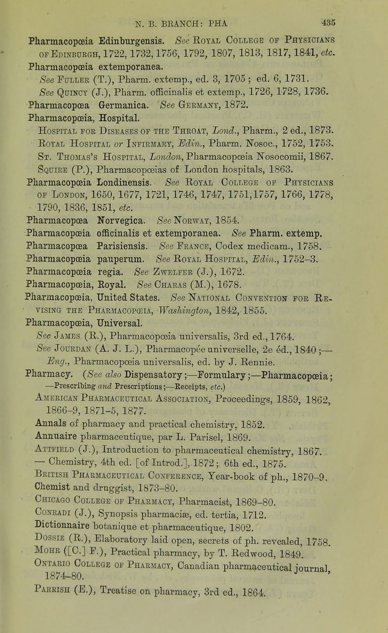 Pharmacopoeia Edinburgensis. See Royal College op Physicians of Edinburgh, 1722,1732,1756, 1792, 1807, 1813, 1817, 1841, etc. Pharmacopoeia extemporanea. See Fuller (T.), Pkarm. extemp., ed. 3, 1705 ; ed. 6, 1731. See Quincy (J.), Pharm. officinalis et extemp., 1726, 1728, 1736. Phannacopcea Germanica. See Germany, 1872. Pharmacopoeia, Hospital. Hospital for Diseases of the Throat, Loncl., Pharm., 2 ed., 1873. Royal Hospital or Infirmary, Edin., Pharm. Nosoc., 1752, 1753. St. Thomas’s Hospital, London, Pharmacopoeia Nosocomii, 1867. Squire (P.), Pharmacopoeias of London hospitals, 1863. Pharmacopoeia Londinensis. See Royal College of Physicians of London, 1650, 1677, 1721, 1746, 1747, 1751,1757, 1766, 1778, 1790, 1836, 1851, etc. Phannacopcea Norvegica. See Norway, 1854. Pharmacopoeia officinalis et extemporanea. See Pharm. extemp. Pharmacopcea Parisiensis. See France, Codex medicam., 1758. Pharmacopoeia panpermn. See Royal Hospital, Edm., 1752-3. Pharmacopoeia regia. See Zwelfer, (J.), 1672. Pharmacopoeia, Royal. See Charas (M.), 1678. Pharmacopoeia, United States. See Rational Convention for Re- vising the Pharmacopoeia, Washington, 1842, 1855. Pharmacopoeia, Universal. See James. (R.), Pharmacopoeia nniversalis, 3rd ed., 1764. See Jourdan (A. J. L.), Pharmacopee universelle, 2e ed., 1840;— Eng., Pharmacopoeia universalis, ed. by J. Rennie. Pharmacy. (See also Dispensatory;—Formulary;—Pharmacopoeia; —Prescribing and Prescriptions ;■—Receipts, etc.) American Pharmaceutical Association, Proceedings, 1859, 1862, 1866-9, 1871-5, 1877. Annals of pharmacy and practical chemistry, 1852. Annuaire pharmaceutique, par L. Parisel, 1869. Attfield (J.), Introduction to pharmaceutical chemistry, 1867. — Chemistry, 4th ed. [of Introd.], 1872; 6th ed., 1875. British Pharmaceutical Conference, Year-book of pk., 1870-9. Chemist and druggist, 1873-80. Chicago College of Pharmacy, Pharmacist, 1869-80. Conradi (J.), Synopsis pkarmacite, ed. tertia, 1712. Dictionnaire botanique et pharmaceutique, 1802. Dossie (R.), Elaboratory laid open, secrets of ph. revealed, 1758. Mohr ([C.] F.), Practical pharmacy, by T. Redwood, 1849. Ontario College of Pharmacy, Canadian pharmaceutical iournal 1874-80. Parrish (E.), Treatise on pharmacy, 3rd ed., 1864.