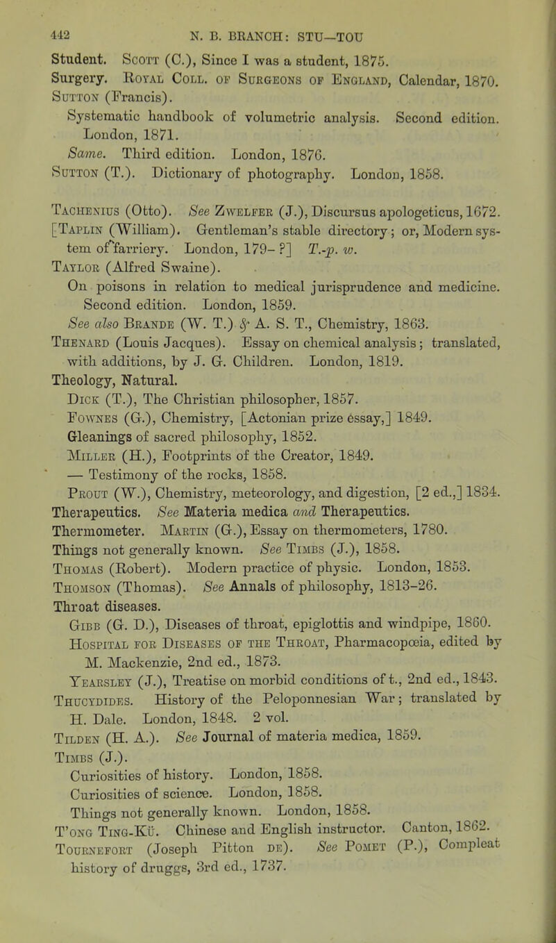 Student. Scott (C.), Since I was a student, 1875. Surgery. Royal Coll, op Surgeons op England, Calendar, 1870. Sutton (Francis). Systematic handbook of volumetric analysis. Second edition. London, 1871. Same. Third edition. London, 187G. Sutton (T.). Dictionary of photography. London, 1858. Tachenius (Otto). See Zwelfer (J.), Discursus apologeticus, 1672. [Taplin (William). Gentleman’s stable directory; or, Modern sys- tem of^farriery. London, 179- P] T.-p. w. Taylor (Alfred Swaine). On poisons in relation to medical jurisprudence and medicine. Second edition. London, 1859. See also Brande (W. T.) fy A. S. T., Chemistry, 1863. Thenard (Louis Jacques). Essay on chemical analysis ; translated, with additions, by J. G. Children. London, 1819. Theology, Natural. Dick (T.), The Christian philosopher, 1857. Fownes (G.), Chemistry, [Actonian prize essay,] 1849. Gleanings of sacred philosophy, 1852. Miller (H.), Footprints of the Creator, 1849. — Testimony of the rocks, 1858. Prout (W.), Chemistry, meteorology, and digestion, [2 ed.,] 1834. Therapeutics. See Materia medica and Therapeutics. Thermometer. Martin (G.), Essay on thermometers, 1780. Things not generally known. See Timbs (J.), 1858. Thomas (Robert). Modern practice of physic. London, 1853. Thomson (Thomas). See Annals of philosophy, 1813-26. Throat diseases. Gibb (G. D.), Diseases of throat, epiglottis and windpipe, 1860. Hospital for Diseases of the Throat, Pharmacopoeia, edited by M. Mackenzie, 2nd ed., 1873. Tearsley (J.), Treatise on morbid conditions of t., 2nd ed., 1843. Thucydides. History of the Peloponnesian War; translated by H. Dale. London, 1848. 2 vol. Tilden (H. A.). See Journal of materia medica, 1859. Timbs (J.). Curiosities of history. London, 1858. Curiosities of science. London, 1858. Things not generally known. London, 1858. T’ong Ting-Ku. Chinese aud English instructor. Canton, 1862. Tournefort (Joseph Pitton de). See Pomet (P-)» Compleat history of druggs, 3rd ed., 1737.