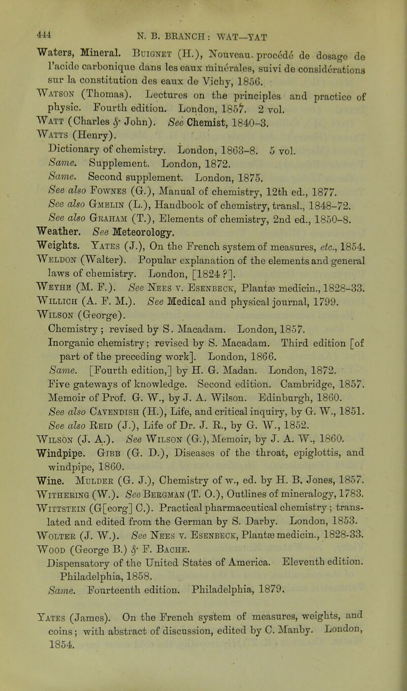 Waters, Mineral. Buignet (H.), Nouveau, procede do dosage do Tackle carbonique dans les eaux minerales, suivi de considerations sur la constitution des eaux de Vichy, 1856. Watson (Thomas). Lectures on the principles and practice of pbysic. Fourth edition. London, 185$\ 2 vol. Watt (Charles Sf John). See Chemist, 1840-3. Watts (Henry). Dictionary of chemistry. London, 1863-8. 5 vol. Same. Supplement. London, 1872. Same. Second supplement. London, 1875. See also Fownes (G.), Manual of chemistry, 12th ed., 1877. See also Gmelin (L.), Handbook of chemistry, transl., 1848-72. See also Graham (T.), Elements of chemistry, 2nd ed., 1850-8. Weather. See Meteorology. Weights. Yates (J.), On the French system of measures, etc., 1854. Weldon (Walter). Popular explanation of the elements and general laws of chemistry. London, [1824 ?]. Weyhe (M. F.). See Nees v. Esenbeck, Plantee medicin., 1828-33. Willich (A. F. M.). See Medical and physical journal, 1799. Wilson (George). Chemistry ; revised by S. Macadam. London, 1857. Inorganic chemistry; revised by S. Macadam. Third edition [of part of the preceding work]. London, 1866. Same. [Fourth edition,] by H. G. Madan. London, 1872. Five gateways of knowledge. Second edition. Cambridge, 1857. Memoir of Prof. G. W., by J. A. Wilson. Edinburgh, 1860. See also Cavendish (H.), Life, and critical inquiry, by G. W., 1851. See also Reid (J.), Life of Dr. J. R., by G. W., 1852. Wilson (J. A..). See Wilson (G.),Memoir, by J. A. W., 1860. Windpipe. Gibb (G. D.), Diseases of the throat, epiglottis, and windpipe, 1860. Wine. Mulder (G. J.), Chemistry of w., ed. by H. B. Jones, 1857. Withering (W.). See Bergman (T. O.), Outlines of mineralogy, 1783. Wixtstein (G[eorg] C.). Practical pharmaceutical chemistry ; trans- lated and edited from the German by S. Darby. London, 1853. Wolter (J. W.). See Nees v. Esenbeck, Plants medicin., 1828-33. Wood (George B.) 8f F. Bache. Dispensatory of the United States of America. Eleventh edition. Philadelphia, 1858. Same. Fourteenth edition. Philadelphia, 1879. Yates (James). On the French system of measures, weights, and coins; with abstract of discussion, edited by C. Manby. Loudon, 1854.