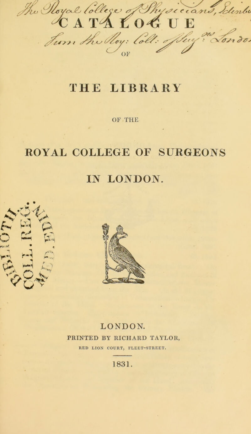 THE LIBRARY OF THE ROYAL COLLEGE OF SURGEONS IN LONDON. LONDON. PRINTED BY RICHARD TAYLOR, RED LION COURT, FLEET-STREET. 1831.