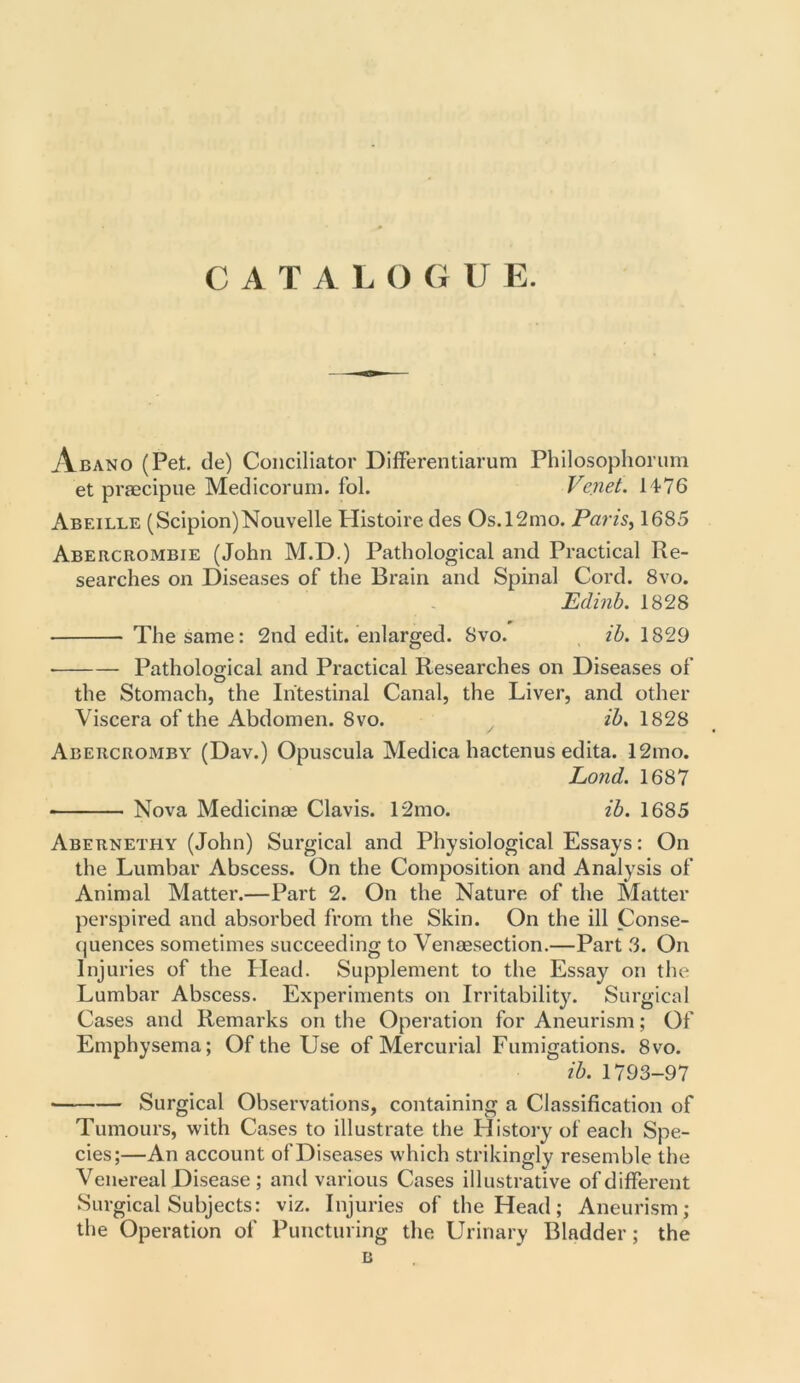 CATALO G U E. Abano (Pet. tie) Conciliator Differentiarum Philosophorum et praecipue Medicorum. fol. Venet. 1476 Abeille (Scipion)Nouvelle Histoire ties Os.l2mo. Pans, 1685 Abercrombie (John M.D.) Pathological and Practical Re- searches on Diseases of the Brain and Spinal Cord. 8vo. Edinb. 1828 The same: 2nd edit, enlarged. 8vo. ib. 1829 • Pathological and Practical Researches on Diseases of the Stomach, the Intestinal Canal, the Liver, and other Viscera of the Abdomen. 8vo. ib, 1828 / Abercromby (Dav.) Opuscula Medica hactenus edita. 12mo. Lond. 1687 Nova Medicinse Clavis. 12mo. ib. 1685 Abernethy (John) Surgical and Physiological Essays: On the Lumbar Abscess. On the Composition and Analysis of Animal Matter.—Part 2. On the Nature of the Matter perspired and absorbed from the Skin. On the ill Conse- quences sometimes succeeding to Venesection.—Part 3. On Injuries of the Head. Supplement to the Essay on the Lumbar Abscess. Experiments on Irritability. Surgical Cases and Remarks on the Operation for Aneurism; Of Emphysema; Of the Use of Mercurial Fumigations. 8vo. ib. 1793-97 — Surgical Observations, containing a Classification of Tumours, with Cases to illustrate the History of each Spe- cies;—An account of Diseases which strikingly resemble the Venereal Disease ; and various Cases illustrative of different Surgical Subjects: viz. Injuries of the Head; Aneurism; the Operation of Puncturing the Urinary Bladder; the B