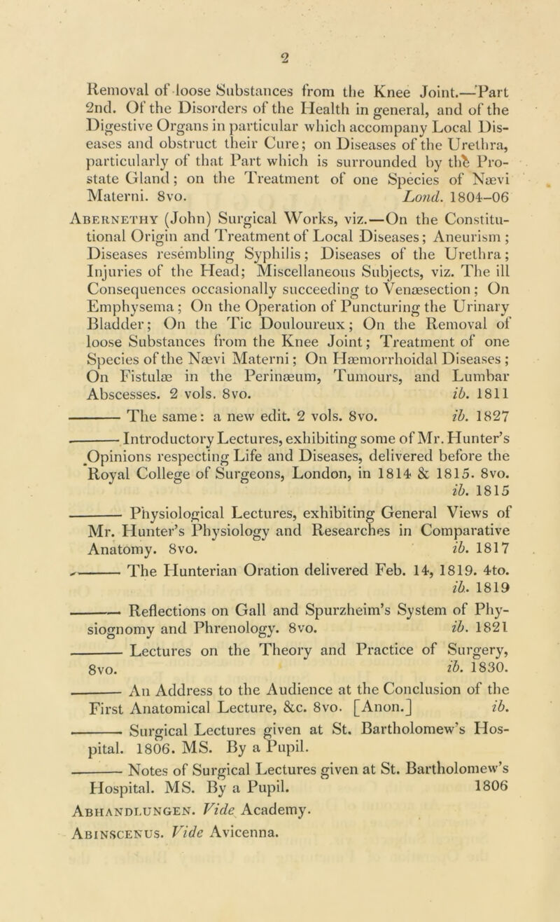 Removal of loose Substances from the Knee Joint.—-Part 2nd. Ot the Disorders of the Health in general, and of the Digestive Organs in particular which accompany Local Dis- eases and obstruct their Cure; on Diseases of the Urethra, particularly of that Part which is surrounded by th^ Pro- state Gland; on the Treatment of one Species of Naevi Materni. 8vo. Loud. 1804—06 Abernethy (John) Surgical Works, viz.—On the Constitu- tional Origin and Treatment of Local Diseases; Aneurism; Diseases resembling Syphilis; Diseases of the Urethra; Injuries of the Head; Miscellaneous Subjects, viz. The ill Consequences occasionally succeeding to Venaesection ; On Emphysema ; On the Operation of Puncturing the Urinary Bladder; On the Tic Douloureux; On the Removal of loose Substances from the Knee Joint; Treatment of one Species of the Naevi Materni; On Haemorrhoidal Diseases ; On Fistulae in the Perinaeum, Tumours, and Lumbar Abscesses. 2 vols. 8vo. ib. 1811 The same: a new edit. 2 vols. 8vo. ib. 1827 . Introductory Lectures, exhibiting some of Mr. Hunter’s Opinions respecting Life and Diseases, delivered before the Royal College of Surgeons, London, in 1814 & 1815. 8vo. ib. 1815 Physiological Lectures, exhibiting General Views of Mr. Hunter’s Physiology and Researches in Comparative Anatomy. 8vo. ib. 1817 The Hunterian Oration delivered Feb. 14, 1819. 4to. ib. 1819 Reflections on Gall and Spurzheim’s System of Phy- siognomy and Phrenology. 8vo. ib. 1821 Lectures on the Theory and Practice of Surgery, 8 vo. 1830. An Address to the Audience at the Conclusion of the First Anatomical Lecture, &c. 8vo. [Anon.] ib. Surgical Lectures given at St. Bartholomew's Hos- pital. 1806. MS. By a Pupil. Notes of Surgical Lectures given at St. Bartholomew’s Hospital. MS. By a Pupil. 1806 Abhandi.ungen. Vide Academy. Abinscenus. Vide Avicenna.