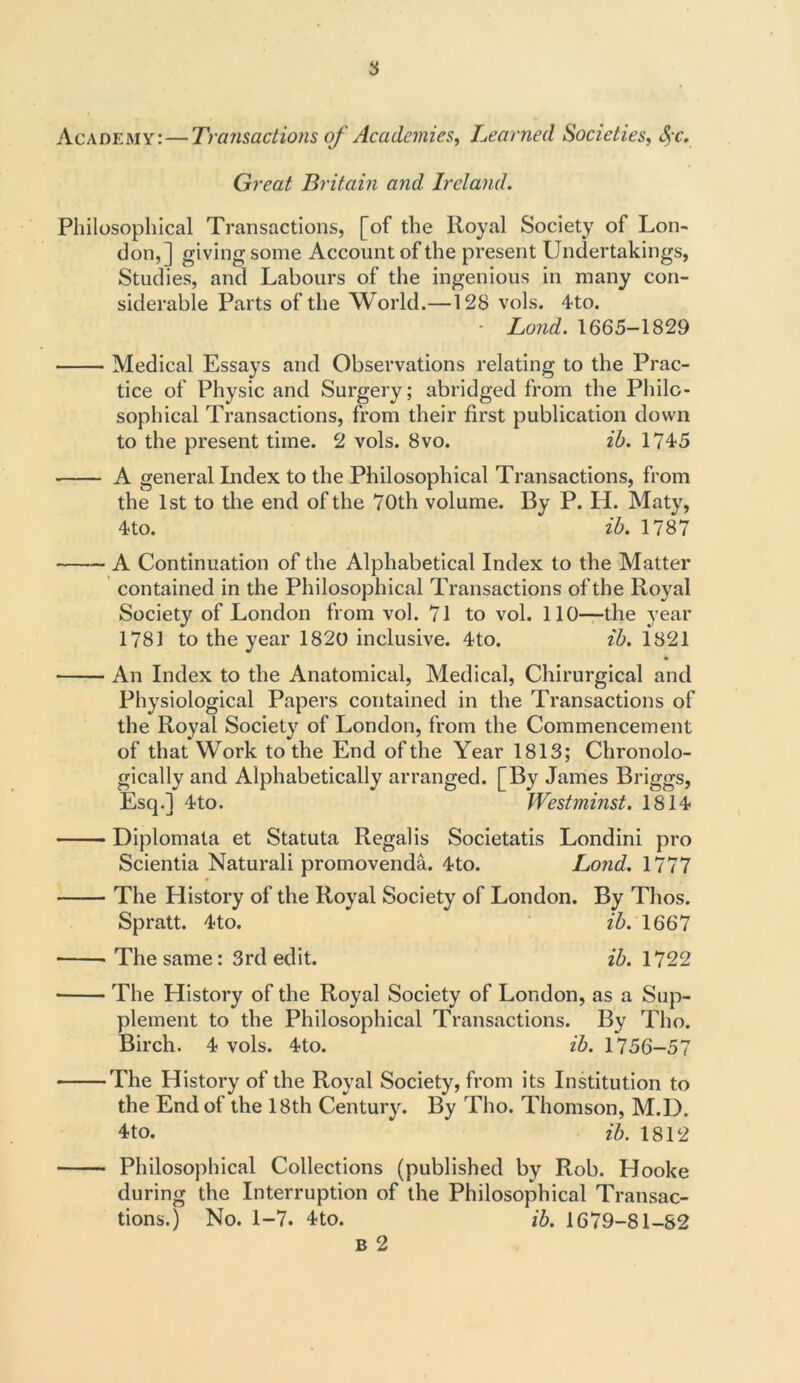 Academy:—Transactions of Academies, Learned Societies, fyc. Great Britain and Ireland. Philosophical Transactions, [of the Royal Society of Lon- don,] giving some Account of the present Undertakings, Studies, and Labours of the ingenious in many con- siderable Parts of the World.—128 vols. 4to. - Land. 1665-1829 Medical Essays and Observations relating to the Prac- tice of Physic and Surgery; abridged from the Philo- sophical Transactions, from their first publication down to the present time. 2 vols. 8vo. ib. 1745 A general Index to the Philosophical Transactions, from the 1st to the end of the 70th volume. By P. H. Maty, 4to. ib. 1787 A Continuation of the Alphabetical Index to the Matter contained in the Philosophical Transactions of the Royal Society of London from vol. 71 to vol. 110—the year 1781 to the year 1820 inclusive. 4to. ib. 1821 * An Index to the Anatomical, Medical, Chirurgical and Physiological Papers contained in the Transactions of the Royal Society of London, from the Commencement of that Work to the End of the Year 1813; Chronolo- gically and Alphabetically arranged. [By James Briggs, Escj.] 4to. Westminst. 1814 Diplomata et Statuta Regal is Societatis Londini pro Scientia Naturali promovenda. 4to. Lond. 1777 The History of the Royal Society of London. By Thos. Spratt. 4to. ib. 1667 The same: 3rd edit. ib. 1722 The History of the Royal Society of London, as a Sup- plement to the Philosophical Transactions. By Tho. Birch. 4 vols. 4to. ib. 1756-57 The History of the Royal Society, from its Institution to the End of the 18th Century. By Tho. Thomson, M.D. 4to. ib. 1812 Philosophical Collections (published by Rob. Hooke during the Interruption of the Philosophical Transac- tions.) No. 1-7. 4to. ib. 1679-81-82 b 2