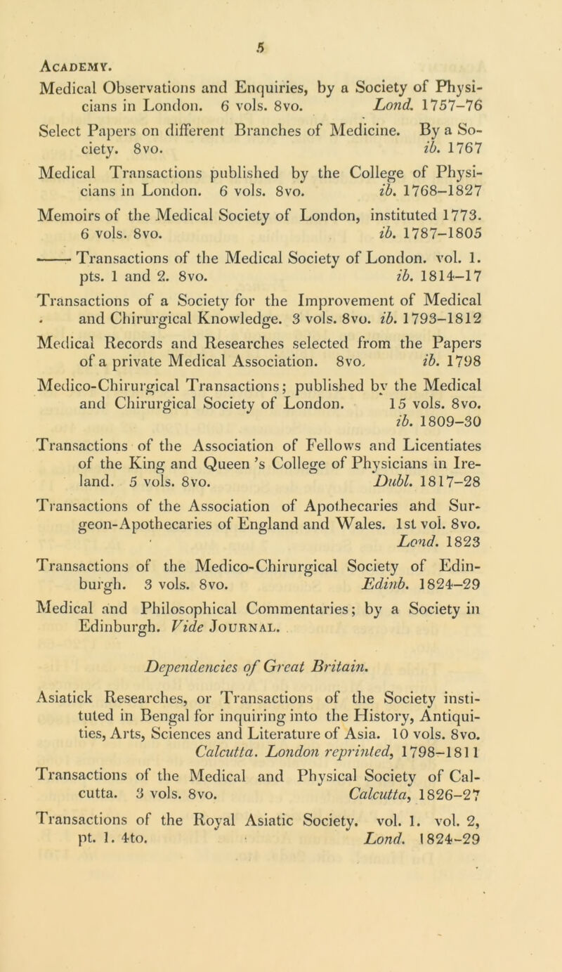 Academy. Medical Observations and Enquiries, by a Society of Physi- cians in London. 6 vols. 8vo. Lond. 1757-76 Select Papers on different Branches of Medicine. By a So- ciety. 8 vo. ib. 1767 Medical Transactions published by the College of Physi- cians in London. 6 vols. 8vo. ib. 1768-1827 Memoirs of the Medical Society of London, instituted 1773. 6 vols. 8vo. ib. 1787-1805 Transactions of the Medical Society of London, vol. 1. pts. 1 and 2. 8vo. ib. 1814—17 Transactions of a Society for the Improvement of Medical . and Chirurgical Knowledge. 3 vols. 8vo. ib. 1793-1812 Medical Records and Researches selected from the Papers of a private Medical Association. 8vo. ib. 1798 Medico-Chirurgical Transactions; published by the Medical and Chirurgical Society of London. 15 vols. 8vo. ib. 1809-30 Transactions of the Association of Fellows and Licentiates of the King and Queen’s College of Physicians in Ire- land. 5 vols. 8vo. Dubl. 1817-28 Transactions of the Association of Apothecaries ahd Sur- geon-Apothecaries of England and Wales. 1st vol. 8vo. Lend. 1823 Transactions of the Medico-Chirurgical Society of Edin- burgh. 3 vols. 8vo. Edinb. 1824—29 Medical and Philosophical Commentaries; by a Society in Edinburgh. Vide Journal. Dependencies of Great Britain. Asiatick Researches, or Transactions of the Society insti- tuted in Bengal for inquiring into the History, Antiqui- ties, Arts, Sciences and Literature of Asia. 10 vols. 8vo. Calcutta. London reprinted, 1798-1811 Transactions of the Medical and Physical Society of Cal- cutta. 3 vols. 8vo. Calcutta, 1826-27 Transactions of the Royal Asiatic Society, vol. 1. vol. 2, pt. 1. 4-to. * Lond. 1824-29