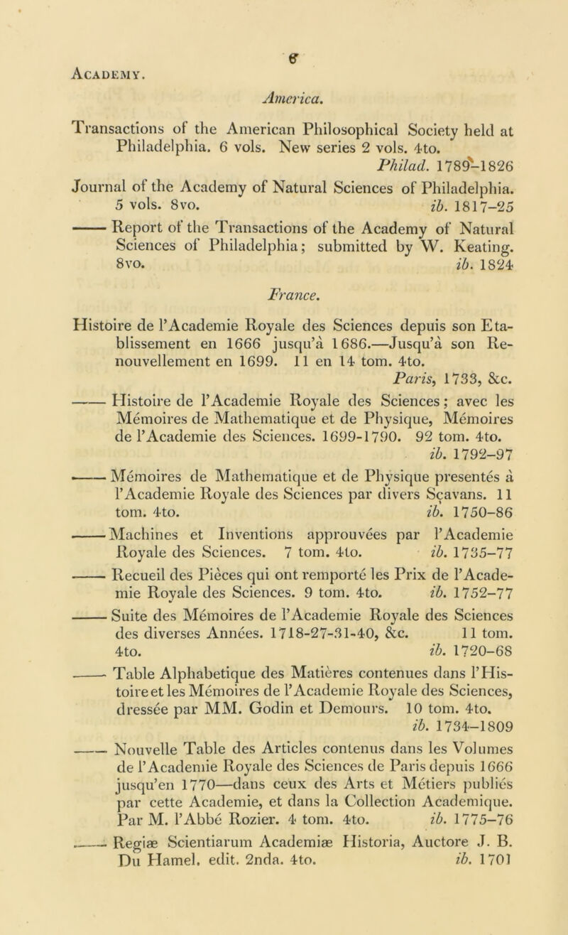 Academy'. e America. Transactions of the American Philosophical Society held at Philadelphia. 6 vols. New series 2 vols. 4 to. Phil ad. 1789-1826 Journal of the Academy of Natural Sciences of Philadelphia. 5 vols. 8vo. ib. 1817-25 Report of the Transactions of the Academy of Natural Sciences of Philadelphia; submitted by W. Keating. 8 vo. ib. 1824 France. Histoire de 1’Academie Royale des Sciences depuis son Eta- blissement en 1666 jusqu’a 1686.—Jusqu’a son Re- nouvellement en 1699. 11 en 14 tom. 4to. Paris, 1733, &c. Histoire de l’Academie Royale des Sciences; avec les Memoires de Mathematique et de Physique, Memoires de l’Academie des Sciences. 1699-1790. 92 tom. 4to. ib. 1792-97 Memoires de Mathematique et de Physique presentes a 1’Academie Royale des Sciences par divers Scavans. 11 tom. 4to. ib. 1750-86 Machines et Inventions approuvees par l’Academie Royale des Sciences. 7 tom. 4to. ib. 1735-77 Recueil des Pieces qui ont remporte les Prix de l’Acade- mie Royale des Sciences. 9 tom. 4to. ib. 1752-77 Suite des Memoires de l’Academie Royale des Sciences des diverses Annees. 1718-27-31-40, &c. 11 tom. 4 to. ib. 1720-68 Table Alphabetique des Matieres contenues dans l’His- toireet les Memoires de l’Academie Royale des Sciences, dressee par MM. Godin et Demours. 10 tom. 4to. ib. 1734-1809 Nouvelle Table des Articles contenus dans les Volumes de l’Academie Royale des Sciences de Paris depuis 1666 jusqu’en 1770—dans ceux des Arts et Metiers publics par cette Academie, et dans la Collection Academique. Par M. l’Abbe Rozier. 4 tom. 4to. ib. 1775-76 * Regiae Scientiarum Academiae Historia, Auctore J. B. Du Hamel, edit. 2nda. 4to. ib. 1701