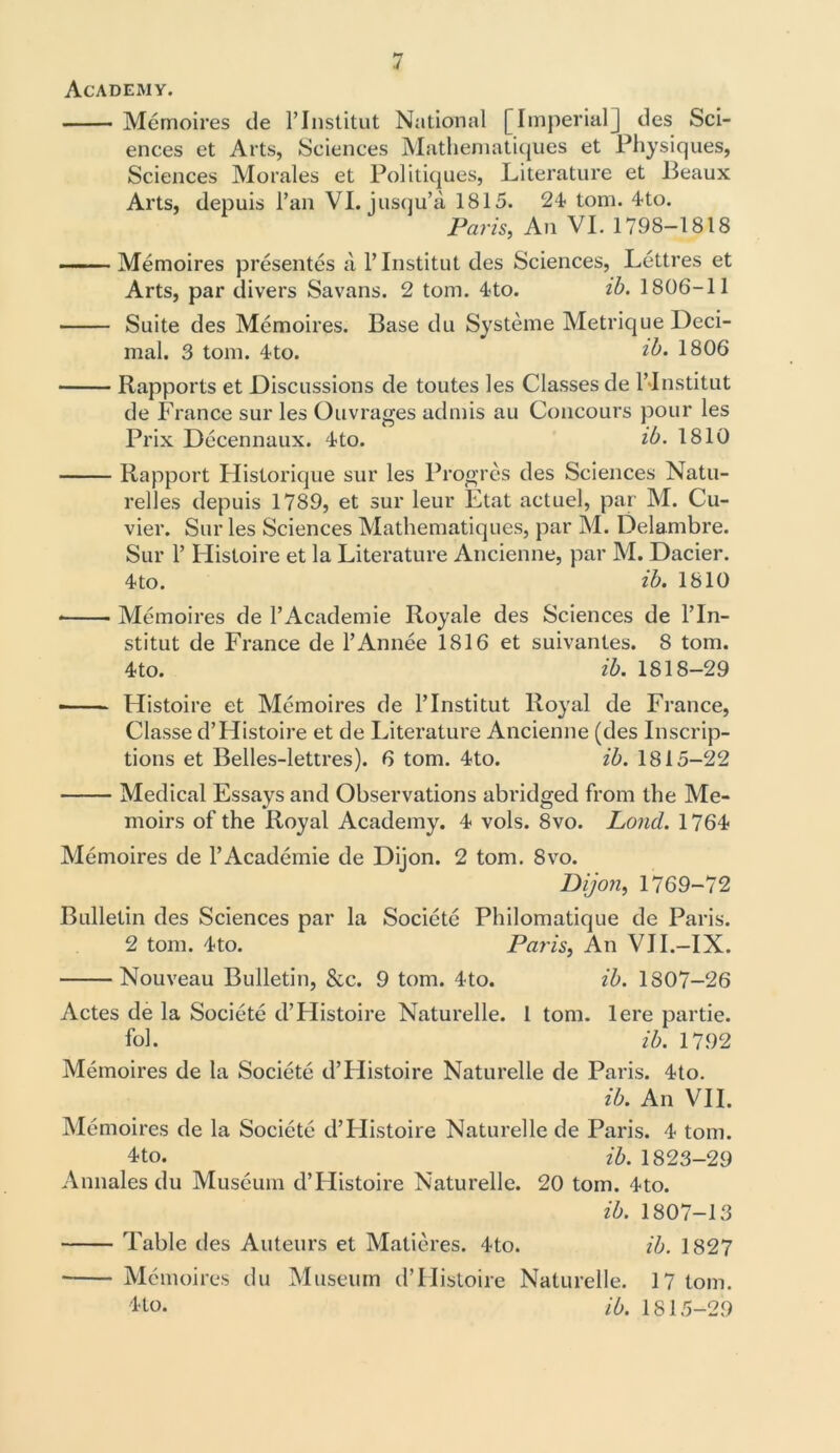 Academy. Memoires de l’Institut National [Imperial] des Sci- ences et Arts, Sciences Mathematiques et Physiques, Sciences Morales et Politiques, Literature et Beaux Arts, depuis Pan VI. jusqu’a 1815. 24 tom. 4to. Paris, An VI. 1798-1818 Memoires presentes a l’lnstitut des Sciences, Lettres et Arts, par divers Savans. 2 tom. 4to. ib. 1806-11 Suite des Memoires. Base du Systeme Metrique Deci- mal. 3 tom. 4to. ?>b. 1806 Rapports et Discussions de toutes les Classes de l’Institut de France sur les Ouvrages admis au Concours pour les Prix Decennaux. 4to. ib. 1810 Rapport Historique sur les Prog res des Sciences Natu- relles depuis 1789, et sur leur Etat actuel, par M. Cu- vier. Sur les Sciences Mathematiques, par M. Delambre. Sur P Histoire et la Literature Ancienne, par M. Dacier. 4*to. ib. 1810 Memoires de PAcademie Royale des Sciences de l’In- stitut de France de l’Annee 1816 et suivantes. 8 tom. 4to. ib. 1818—29 - - Histoire et Memoires de l’Institut Royal de France, Classe d’Histoire et de Literature Ancienne (des Inscrip- tions et Belles-lettres). 6 tom. 4to. ib. 1815-22 Medical Essays and Observations abridged from the Me- moirs of the Royal Academy. 4 vols. 8vo. Loud. 1764 Memoires de l’Academie de Dijon. 2 tom. 8vo. Dijon, 1769-72 Bulletin des Sciences par la Societe Philomatique de Paris. 2 tom. 4to. Paris, An VII.-IX. Nouveau Bulletin, &c. 9 tom. 4to. ib. 1807-26 Actes de la Societe d’Histoire Naturelle. 1 tom. lere partie. fol. ib. 1792 Memoires de la Societe d’FIistoire Naturelle de Paris. 4to. ib. An VII. Memoires de la Societe d’FIistoire Naturelle de Paris. 4 tom. 4to. ib. 1823-29 Annales du Museum d’Histoire Naturelle. 20 tom. 4to. ib. 1807-13 Table des Auteurs et Matieres. 4to. ib. 1827 • Memoires du Museum d’Histoire Naturelle. 17 tom. 44o. ib. 1815-29