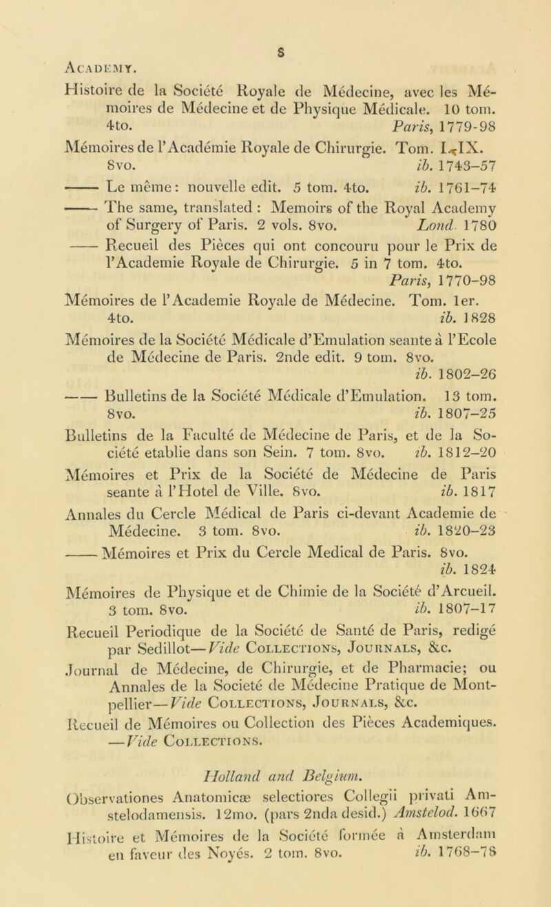 s Academy. Histoire de la Societe Royale cle Medecine, avec les M4- moires de Medecine et de Physique Medicale. 10 tom. 4to. Paris, 1779-98 Memoires de l’Academie Royale de Chirurgie. Tom. l^IX. 8 vo. ib. 174-3-57 Le meme: nouvelle edit. 5 tom. 4-to. ib. 1761-74 The same, translated : Memoirs of the Royal Academy of Surgery of Paris. 2 vols. 8vo. Loud. 1780 Recueil des Pieces qui ont concouru pour le Prix de l’Academie Royale de Chirurgie. 5 in 7 tom. 4to. Paris, 1770-98 Memoires de l’Academie Royale de Medecine. Tom. ler. 4to. ib. 1828 Memoires de la Societe Medicale d’Emulation seantea l’Ecole de Medecine de Paris. 2nde edit. 9 tom. 8vo. ib. 1802-26 Bulletins de la Societe Medicale d’Emulation. 13 tom. 8vo. ib. 1807-25 Bulletins de la Faculte de Medecine de Paris, et de la So- ciete etablie dans son Sein. 7 tom. 8vo. ib. 1812-20 Memoires et Prix de la Societe de Medecine de Paris seante a 1’Hotel de Ville. 8vo. ib. 1817 Annales du Cercle Medical de Paris ci-devant Academie de Medecine. 3 tom. 8vo. ib. 1820-23 Memoires et Prix du Cercle Medical de Paris. 8vo. ib. 1824 Memoires de Physique et de Chimie de la Society d’Arcueil. 3 tom. 8vo. ib. 1807-17 Recueil Periodique de la Societe de Sant6 de Paris, redige par Sedillot—Vide Collections, Journals, &c. Journal de Medecine, de Chirurgie, et de Pharmacie; ou Annales de la Societe de Medecine Pratique de Mont- pellier— Vide Collections, Journals, &c. Recueil de Memoires ou Collection des Pieces Academiques. — Vide Collections. Holland and Belgium. Observationes Anatomicae selectiores Collegii privati Ani- stelodamensis. 12mo. (pars 2nda desid.) Amstelod. 1667 Histoire et Memoires de la Societe formee a Amsterdam en faveur des Noyes. 2 tom. 8vo. ib. 1768-78