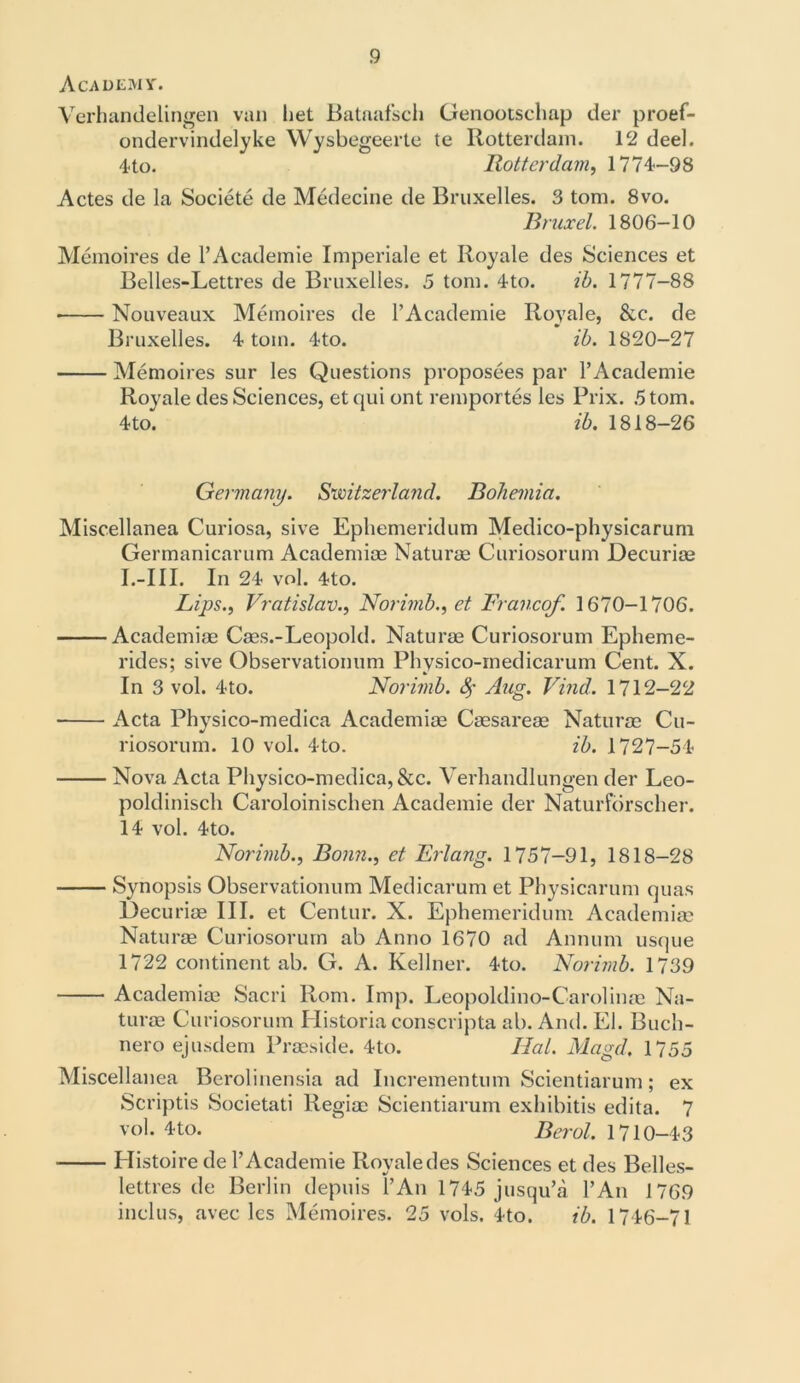 Academy. Verhandelingen van liet Bataafsch Genootsclmp der proef- ondervindelyke Wysbegeerte te Rotterdam. 12 deel. 4 to. Rotterdam, 1774-98 Actes de la Societe de Medecine de Bruxelles. 3 tom. 8vo. Bruxel. 1806-10 Memoires de l’Academie Imperiale et Royale des Sciences et Belles-Lettres de Bruxelles. 5 tom. 4to. ib. 1777-88 • Nouveaux Memoires de l’Academie Royale, &c. de Bruxelles. 4 tom. 4to. ib. 1820-27 Memoires sur les Questions proposees par l’Academie Royale des Sciences, et qui ont remportes les Prix. 5 tom. 4to. ib. 1818-26 Germany. Switzerland. Bohemia. Miscellanea Curiosa, sive Ephemeridum Medico-physicarum Germanicarum Academiae Naturae Curiosorum Decuriae I.—III. In 24 vol. 4to. Lips., Vratislav., Norimb., et Francef 1670-1706. Academiae Caes.-Leopold. Naturae Curiosorum Epheme- rides; sive Observationum Physico-inedicarum Cent. X. In 3 vol. 4to. Norimb. fy Aug. Find. 1712—22 Acta Physico-medica Academiae Caesareae Naturae Cu- riosorum. 10 vol. 4to. ib. 1727-54 Nova Acta Physico-medica, &c. Verhandlungen der Leo- poldinisch Caroloinischen Academie der Naturforscher. 14 vol. 4to. Norimb., Bonn., et Erlang. 1757-91, 1818-28 Synopsis Observationum Medicarum et Physicarum quas Decuriae III. et Centur. X. Ephemeridum Academiae Naturae Curiosorum ab Anno 1670 ad Annum usque 1722 continent ab. G. A. Kellner. 4to. Norimb. 1739 Academiae Sacri Rom. Imp. Leopoldino-Carolinae Na- turae Curiosorum Historia conscripta ab. And. El. Buch- nero ejusdem Praeside. 4to. Hal. Magd, 1755 Miscellanea Berolinensia ad Incrementum Scientiarum; ex Scriptis Societati Regiae Scientiarum exhibitis edita. 7 vol. 4to. Berol. 1710-43 Histoire de 1’Academie Royale des Sciences et des Belles- lettres de Berlin depuis l’An 1745 jusqu’a l’An 1769 inclus, avec les Memoires. 25 vols. 4to. ib. 1746-71