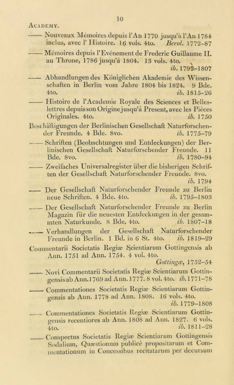 Academy. Nouveaux Memoires depuis l’An 1770 jusqu’a l’An 1784 inclus, avec 1’ Histoire. 16 vols. 4to. Berol. 1772-87 Memoires depuis l’Evenement de Frederic Guillaume II. au Throne, 1786 jusqu’a 1804. 13 vols. 4to. ib. 1792-1807 Abhandlungen des Koniglichen Akademie des Wissen- schaften in Berlin vom Jahre 1804 bis 1824. 9 Bde. 4 to. ib. 1815-26 Histoire de l’Academie Royale des Sciences et Belles- lettres depuis son Origine jusqu’a Present, avec les Pieces Originales. 4to. ib. 1750 Beschaftigungen der Berlinischen Gesellschaft Naturforschen- der Freunde. 4 Bde. 8vo. ib. 1775-79 Schriften (Beobachtungen und Entdeckungen) der Ber- linischen Gesellschaft Naturforschender Freunde. 11 Bde. 8vo. ib. 1780-94 Zweifaches Universalregister liber die bisherigen Schrif- ten der Gesellschaft Naturforschender Freunde. 8vo. ib. 1794 Der Gesellschaft Naturforschender Freunde zu Berlin neue Schriften. 4 Bde. 4to. ib. 1795-1803 Der Gesellschaft Naturforschender Freunde zu Berlin Magazin fiir die neuesten Entdeckungen in der gesam- mten Naturkunde. 8 Bde. 4to. ib. 1807-18 . Verhandlungen der Gesellschaft Naturforschender Freunde in Berlin. 1 Bd. in 6 St. 4to. ib. 1819-29 Gommentarii Societatis Regiae S,cientiarum Gottingensis ab Ann. 1751 ad Ann. 1754. 4 vol. 4to. Goltingce, 1752-54 Novi Commentarii Societatis Regiae Scientiarum Gottin- o-ensisab Ann. 1769 ad Ann. 1777. 8 vol. 4to. ib. 1771—78 O Commentationes Societatis Regiae Scientiarum Gottin- o-ensis ab Ann. 1778 ad Ann. 1808. 16 vols. 4to. ib. 1779-1808 Commentationes Societatis Regiae Scientiarum Gottin- crensis recentiores ab Ann. 1808 ad Ann. 1827. 6 vols. Jto. #. 1811-28 Conspectus Societatis Regiae Scientiarum Gottingensis Sodalium, Quaestionum publice propositarum et Com- mentationum in Concessibus recitatarum per decursum