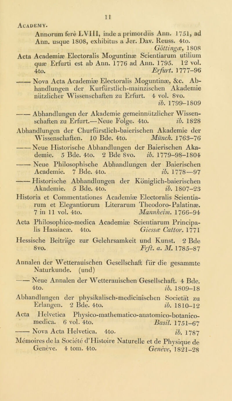 Academy. Annorum fere LVI1I, inde a primordiis Ann. 1751, ad Ann. usque 1808, exhibitus a Jer. Dav. Reuss. 4to. Gotti ngce, 1808 Acta Academiae Electoralis Moguntinae Scientiarum utiliurn quae Erfurti est ab Ann. 1776 ad Ann. 1795. 12 vol. 4 to. Erfurt. 1777-96 Nova Acta Academiae Electoralis Moguntinae, &c. Ab- handlungen der Kurfurstlich-mainzischen Akademie O niitzlicher Wissenschaften zu Erfurt. 4 vol. 8vo. ib. 1799-1809 Abhandlungen der Akademie gemeinniitzlicher Wissen- schaften zu Erfurt.—Neue Folge. 4to. ib. 1828 Abhandlungen der Churfiirstlich-baierischen Akademie der Wissenschaften. 10 Bde. 4to. Munch. 1763-76 Neue Ilistorische Abhandlungen der Baierischen Aka- demie. 5 Bde. 4to. 2 Bde 8vo. ib. 1779-98-1804 Neue Philosophische Abhandlungen der Baierischen Academie. 7 Bde. 4to. ib. 1778—97 Historische Abhandlungen der Kbniglich-baierischen Akademie. 5 Bde. 4to. ib. 1807-23 Historia et Commentationes Academiae Electoralis Scientia- rum et Elegantiorum Literarum Theodoro-Palatinae. 7 in 11 vol. 4to. Mannheim. 1766-94 Acta Philosophico-medica Academiae Scientiarum Principa- lis Hassiacae. 4to. Giessce Cattor. 1771 Hessische Beitrage zur Gelehrsamkeit und Kunst. 2 Bde 8vo. Frft. a. M. 1785-87 Annalen der Wetterauischen Gesellschaft fiir die gesammte Naturkunde. (und) Neue Annalen der Wetterauischen Gesellschaft. 4 Bde. 4 to. ib. 1809-18 Abhandlungen der physikalisch-medicinischen Societat zu Erlangen. 2 Bde. 4to. ib. 1810-12 Acta Helvetica Physico-mathematico-anatomico-botanico- medica. 6 vol. 4to. Basil. 1751-67 Nova Acta Helvetica. 4to. ib. 1787 Memoiresde la Societe d’Histoire Naturelle et de Physique de Geneve. 4 tom. 4to. Geneve, 1821-28