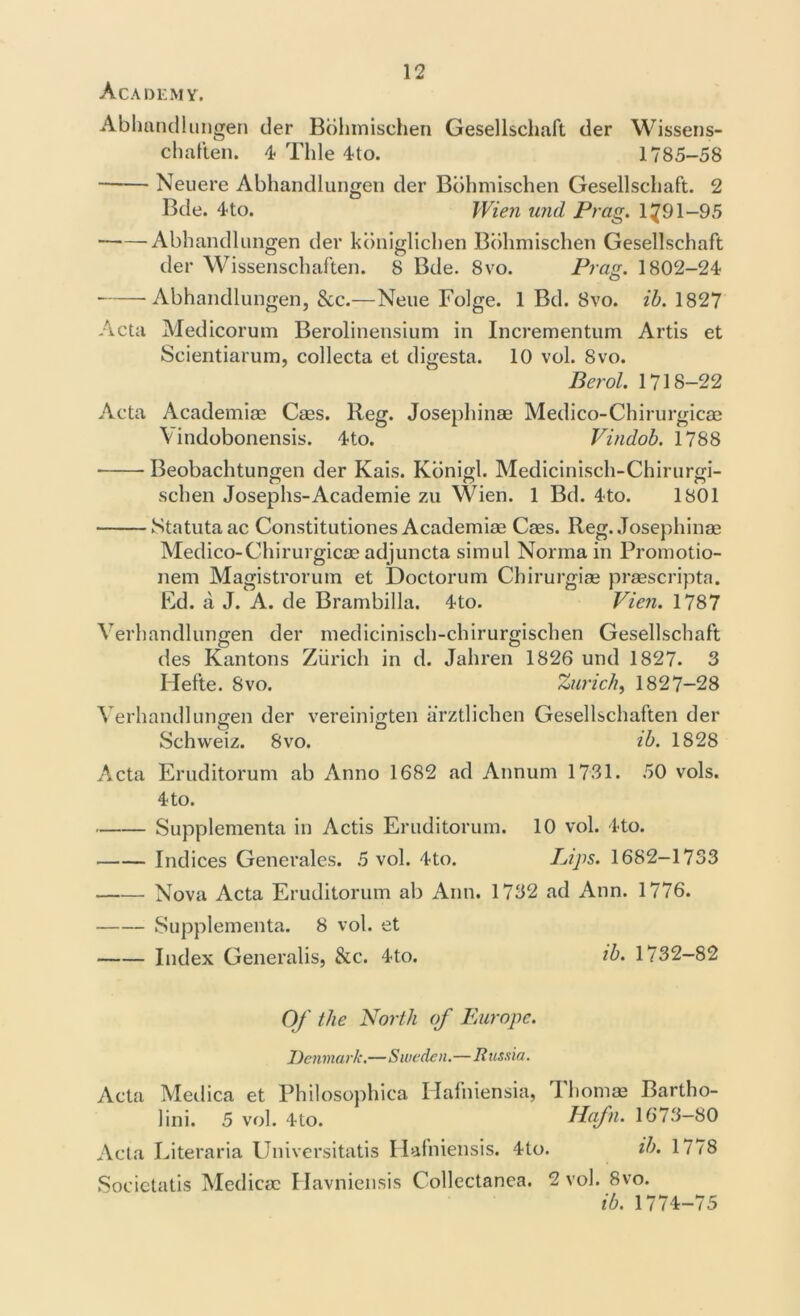 Academy. Abhandlungen der Bolimischen Gesellschaft der Wissens- chaften. 4 Tide 4to. 1785-58 Neuere Abhandlungen der Bdhmischen Gesellschaft. 2 Bde. 4to. Wien und Prag. 1791-95 Abhandlungen der konigliclien Bolimischen Gesellschaft der Wissenschaften. 8 Bde. 8vo. Prag. 1802-24 Abhandlungen, &c.—Neue Folge. 1 Bd. 8vo. ib. 1827 Acta Medicorum Berolinensium in Incrementum Artis et Scientiarum, collecta et digesta. 10 vol. 8vo. Berol. 1718-22 Acta Academiae Caes. Beg. Josephinae Medico-Chirurgicae \indobonensis. 4to. Vindob. 1788 Beobachtungen der Kais. Kbnigl. Medicinisch-Chirurgi- schen Josephs-Academie zu Wien. 1 Bd. 4to. 1801 Statutaac Constitutiones Academiae Cass. Reg. Josephinae Medico-Chirurgicae adjuncta simul Norma in Promotio- nem Magistrorum et Doctorum Chirurgiae praescripta. Ed. a J. A. de Brambilla. 4to. Vien. 1787 Verhandlungen der medicinisch-chirurgischen Gesellschaft des Kantons Zurich in d. Jahren 1826 und 1827. 3 Hefte. 8vo. Zurich, 1827-28 Verhandlungen der vereinigten arztlichen Gesellschaften der Schweiz. 8vo. ib. 1828 Acta Eruditorum ab Anno 1682 ad Annum 1731. 50 vols. 4 to. Supplementa in Actis Eruditorum. 10 vol. 4to. Indices Generates. 5 vol. 4to. Pips. 1682—1733 Nova Acta Eruditorum ab Ann. 1732 ad Ann. 1776. Supplementa. 8 vol. et Index Generalis, &c. 4to. ib. 1732—82 Of the North of Europe. Denmark.—Sweden.—Russia. Acta Medica et Philosophica Hafniensia, Thomas Bartho- lini. 5 vol. 4to. Hafn. 1673-80 Acta Literaria Universitatis Hafniensis. 4to. ib. 1778 Societatis Medicac Havniensis Collectanea. 2 vol. 8vo. ib. 1774-75