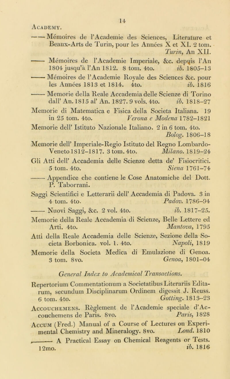 Academy. Memoires de l’Academie des Sciences, Literature et Beaux-Arts de Turin, pour les Amices X et XI. 2 tom. Turin, An XII. Memoires de l’Academie Imperiale, &c. depvjis l’An 1804 jusqu’a l’An 1812. 8 tom. 4-to. ib. 1805-13 Memoires de l’Academie Royale des Sciences &c. pour les Annees 1813 et 1814. 4to. ib. 1816 Memorie della Reale Accademia delle Scienze di Torino dall’ An. 1815 aP An. 1827. 9 vols. 4 to. ib. 1818-27 Memorie di Matematica e Fisica della Societa Italiana. 19 in 25 tom. 4-to. Verona e Modena 1782-1821 Memorie dell’ Istituto Nazionale Italiano. 2 in 6 tom. 4-to. Bolog. 1806-18 Memorie dell’ Imperiale-Regio Istituto del Regno Lombardo- Veneto 1S12-1817. 3 tom. 4-to. Milano. 1819-24 Gli Atti dell’ Accademia delle Scienze detta de’ Fisiocritici. 5 tom. 4to. Siena 1761-74 Appendice che contiene le Cose Anatomiche del Dott. P. Tabor rani. Sagm Scientifici e Letterarii dell’ Accademia di Padova. 3 in DO 4 tom. 4to. Padov. 1786-94 Nuovi Saggi, &c. 2 vol. 4to. ib. 1817-25. Memorie della Reale Accademia di Scienze, Belle Lettere ed Arti. 4to. Mantova, 1795 Atti della Reale Accademia delle Scienze, Sezione della So- cieta Borbonica. vol. 1. 4to. Napoli, 1819 Memorie della Societa Medica di Emulazione di Genoa. 3 tom. 8vo. Genoa, 1801-04 General Index to Academical Transactions. Repertorium Commentationum a Societatibus Literariis Edita- rum, secundum Disciplinarum Ordinem digessit J. Reuss. 6 tom. 4to. Gotting. 1813-23 Accouchemens. Reglement de l’Academie speciale d’Ac- couchemens de Paris. 8vo. Paris, 1828 Accum (Fred.) Manual of a Course of Lectures on Experi- mental Chemistry and Mineralogy. 8vo. Lond. 1810 , A Practical Essay on Chemical Reagents or rl ests. ib. 1816 12mo.