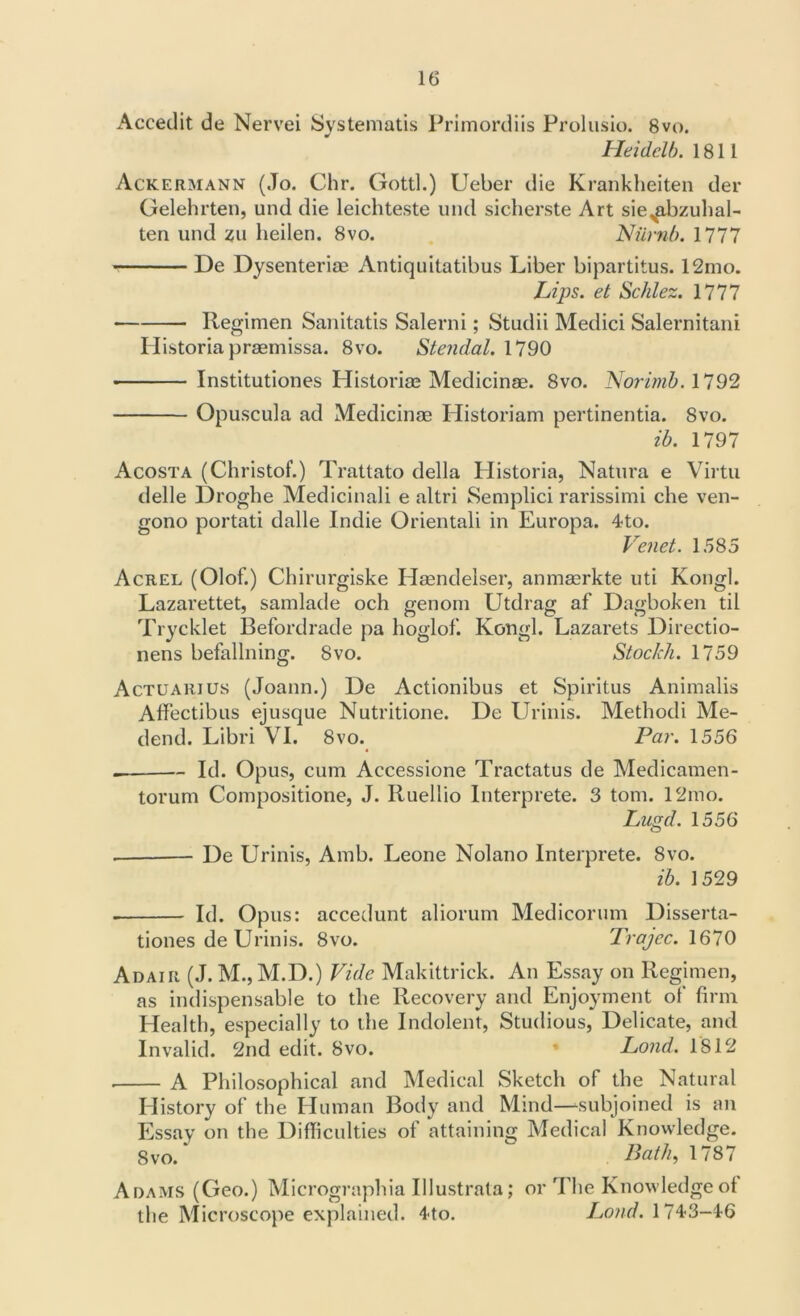Accedit de Nervei Systematis Primordiis Prolusio. 8vo. Heidelb. 1811 Ackermann (Jo. Chr. Gotti.) Ueber die Krankheiten der Gelehrten, und die leichteste und sicherste Art siexabzuhal- ten und zu heilen. 8vo. Numb. 1777 De Dysenteriae Antiquitatibus Liber bipartitus. 12mo. Lips, et Schlez. 1777 Regimen Sanitatis Salerni; Studii Medici Salernitani Ilistoria praemissa. 8vo. Stendal. 1790 • Institutiones Historiae Medicinae. 8vo. Norimb. 1792 Opuscula ad Medicinae Historian! pertinentia. Svo. ib. 1797 Acosta (Christof.) Trattato della Historia, Natura e Virtu delle Droghe Medicinali e altri Semplici rarissimi che ven- gono portati dalle Indie Orientali in Europa. 4to. Venet. 1585 Acrel (Olof.) Chirurgiske Haendelser, anmaerkte uti Kongl. Lazarettet, samlade och genom Utdrag af Dagboken til Trycklet Befordrade pa hoglof. Kongl. Lazarets Directio- nens befallning. Svo. Stoc/ch. 1759 Actuarius (Joann.) De Actionibus et Spiritus Animalis Affectibus ejusque Nutritione. De Urinis. Metliodi Me- dend. Libri VI. 8vo. Par. 1556 — Id. Opus, cum Accessione Tractatus de Medicamen- torum Compositione, J. Ruellio Interprete. 3 tom. 12mo. Lugd. 1556 De Urinis, Amb. Leone Nolano Interprete. 8vo. ib. 1529 . Id. Opus: accedunt aliorum Medicormn Disserta- tiones de Urinis. 8vo. Trajec. 1670 Adair (J. M.,M.D.) Vide Makittrick. An Essay on Regimen, as indispensable to the Recovery and Enjoyment of firm Health, especially to the Indolent, Studious, Delicate, and Invalid. 2nd edit. Svo. * Lond. 1812 A Philosophical and Medical Sketch of the Natural History of the Human Body and Mind—subjoined is an Essay on the Difficulties of attaining Medical Knowledge. Svo/ Bath, 1787 Adams (Geo.) Micrographia Illustrata; or The Knowledge of the Microscope explained. 4<to. Lond. 1743-46