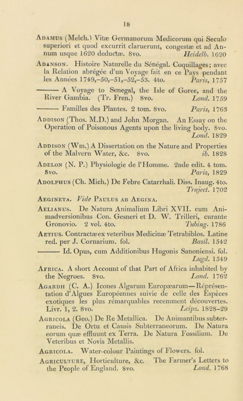 Adamus (Melch.) Vitae Germanorum Medicorum qui Seculo superiori et quod excurrit claruerunt, congestae et ad An- num usque 1620 deductae. 8vo. Heidelb. 1620 Adanson. Histoire Naturelle du Senegal. Coquillages; avec la Relation abregee d’un Voyage fait en ce Pays pendant les Annees 174-9,-50,-51,-52,-53. 4-to. Paris, 1757 A Voyage to Senegal, the Isle of Goree, and the River Gambia. (Tr. Fren.) 8vo. Lond. 1759 Families des Plantes. 2 tom. 8vo. Paris, 1763 Addison (Thos. M.D.) and John Morgan. An Essay on the Operation of Poisonous Agents upon the living body. 8vo. ‘ Lond. 1829 Addison (Wm.) A Dissertation on the Nature and Properties of the Malvern Water, &c. 8vo. ib. 1828 Adelon (N. P.) Physiologie de 1’Homme. 2nde edit. 4? tom. 8vo. Paris, 1829 Adolphus (Ch. Mich.) De Febre Catarrhali. Diss. Inaug. 4to. Traject. 1702 Aegineta. Vide Paulus ab Aegina. Aelianus. De Natura Animalium Libri XVII. cum Ani- madversionibus Con. Gesneri et D. W. Trilleri, curante Gronovio. 2 vol. 4-to. Tubing. 1786 Aetius. Contractaeex veteribus Medicinae Tetrabiblos. Latine red. per J. Cornarium. fol. Basil. 1542 Id. Opus, cum Additionibus Hugonis Sanoniensi. fol. Lugd. 1549 Africa. A short Account of that Part of Africa inhabited bv %/ the Negroes. 8vo. Lond. 1762 Agaiidh (C. A.) leones Algarum Europaearum—Represen- tation d’Algues Europeennes suivie de celle des Especes exotiques les plus remarquables recemment decouvertes. Livr. 1, 2. 8vo. Leipz. 1828-29 Agricola (Geo.) De Re Metallica. De Animantibus subter- raneis. De Ortu et Causis Subterraneorum. De Natura eorum quae effluunt ex Terra. De Natura Fossilium. De Veteribus et Novis Metallis. Agricola. Water-colour Paintings of Flowers, fol. Agriculture, Horticulture, &c. The Farmer’s Letters to the People of England. 8vo. Lond. 1768